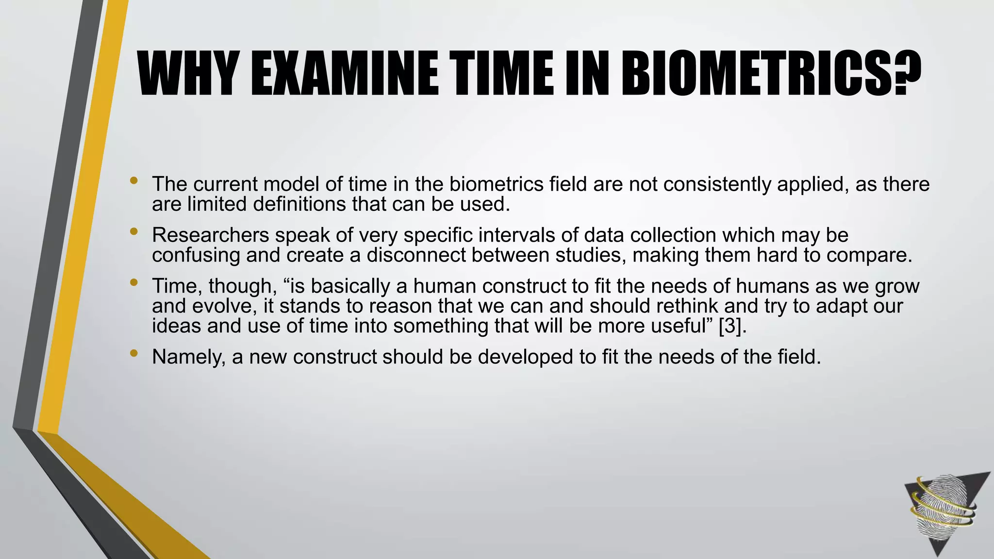 • The current model of time in the biometrics field are not consistently applied, as there
are limited definitions that can be used.
• Researchers speak of very specific intervals of data collection which may be
confusing and create a disconnect between studies, making them hard to compare.
• Time, though, “is basically a human construct to fit the needs of humans as we grow
and evolve, it stands to reason that we can and should rethink and try to adapt our
ideas and use of time into something that will be more useful” [3].
• Namely, a new construct should be developed to fit the needs of the field.
WHY EXAMINE TIME IN BIOMETRICS?
 