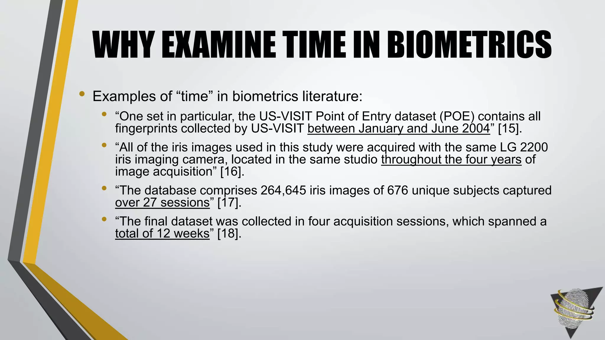 • Examples of “time” in biometrics literature:
• “One set in particular, the US-VISIT Point of Entry dataset (POE) contains all
fingerprints collected by US-VISIT between January and June 2004” [15].
• “All of the iris images used in this study were acquired with the same LG 2200
iris imaging camera, located in the same studio throughout the four years of
image acquisition” [16].
• “The database comprises 264,645 iris images of 676 unique subjects captured
over 27 sessions” [17].
• “The final dataset was collected in four acquisition sessions, which spanned a
total of 12 weeks” [18].
WHY EXAMINE TIME IN BIOMETRICS
 
