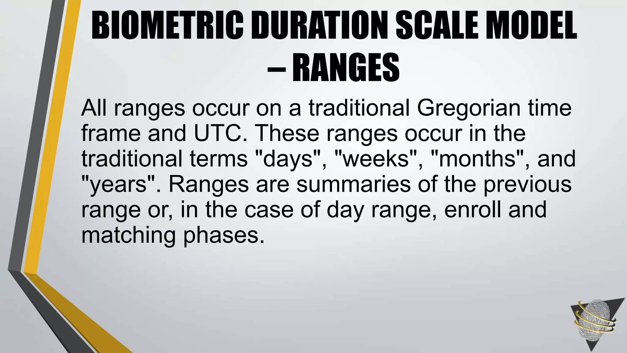 All ranges occur on a traditional Gregorian time
frame and UTC. These ranges occur in the
traditional terms "days", "weeks", "months", and
"years". Ranges are summaries of the previous
range or, in the case of day range, enroll and
matching phases.
BIOMETRIC DURATION SCALE MODEL
– RANGES
 
