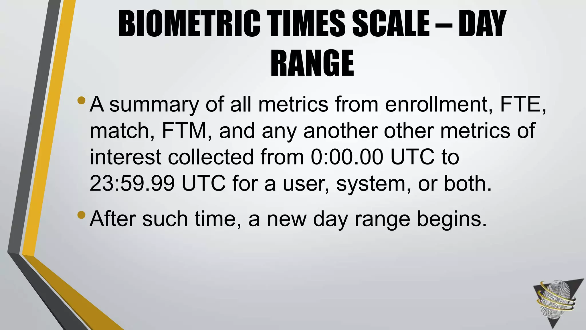 •A summary of all metrics from enrollment, FTE,
match, FTM, and any another other metrics of
interest collected from 0:00.00 UTC to
23:59.99 UTC for a user, system, or both.
•After such time, a new day range begins.
BIOMETRIC TIMES SCALE – DAY
RANGE
 