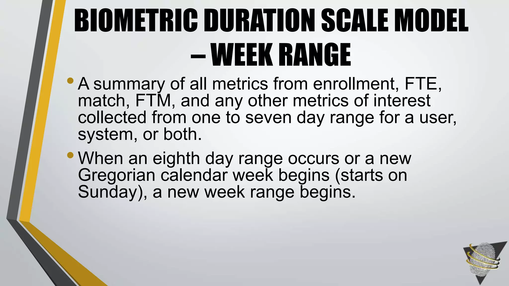 •A summary of all metrics from enrollment, FTE,
match, FTM, and any other metrics of interest
collected from one to seven day range for a user,
system, or both.
•When an eighth day range occurs or a new
Gregorian calendar week begins (starts on
Sunday), a new week range begins.
BIOMETRIC DURATION SCALE MODEL
– WEEK RANGE
 