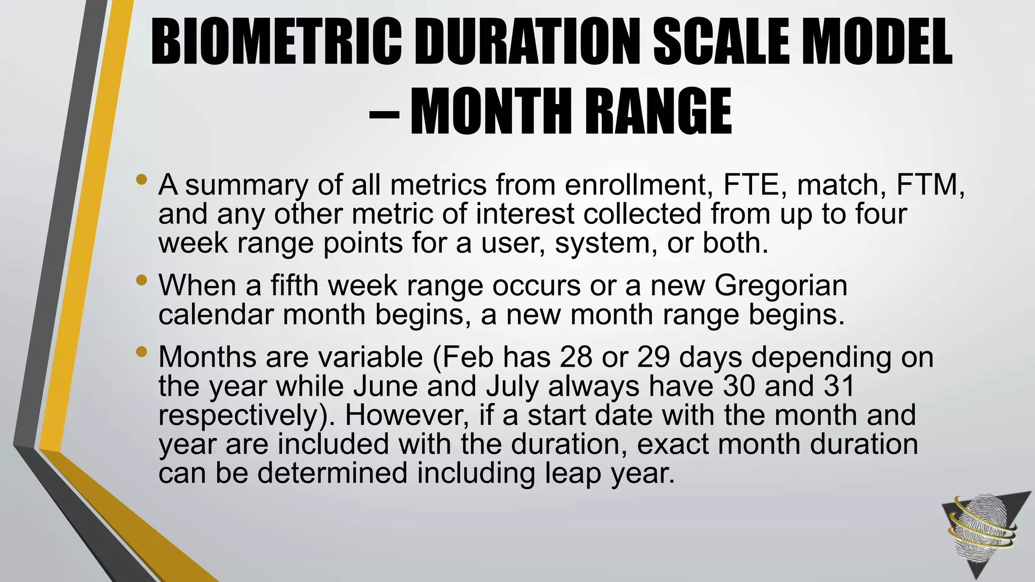 • A summary of all metrics from enrollment, FTE, match, FTM,
and any other metric of interest collected from up to four
week range points for a user, system, or both.
• When a fifth week range occurs or a new Gregorian
calendar month begins, a new month range begins.
• Months are variable (Feb has 28 or 29 days depending on
the year while June and July always have 30 and 31
respectively). However, if a start date with the month and
year are included with the duration, exact month duration
can be determined including leap year.
BIOMETRIC DURATION SCALE MODEL
– MONTH RANGE
 