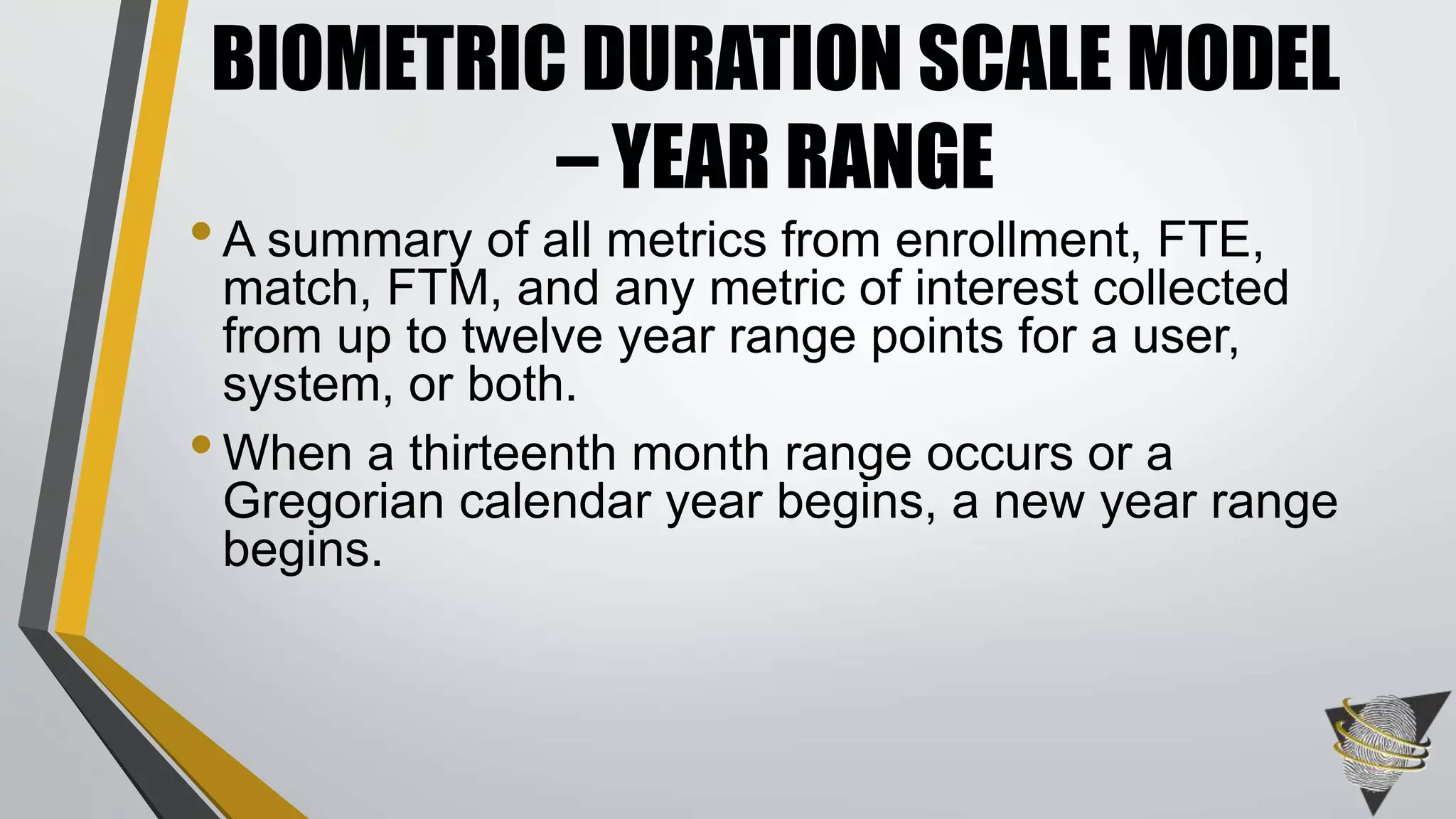•A summary of all metrics from enrollment, FTE,
match, FTM, and any metric of interest collected
from up to twelve year range points for a user,
system, or both.
•When a thirteenth month range occurs or a
Gregorian calendar year begins, a new year range
begins.
BIOMETRIC DURATION SCALE MODEL
– YEAR RANGE
 