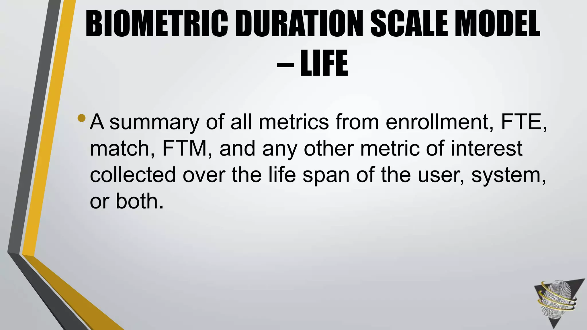 •A summary of all metrics from enrollment, FTE,
match, FTM, and any other metric of interest
collected over the life span of the user, system,
or both.
BIOMETRIC DURATION SCALE MODEL
– LIFE
 