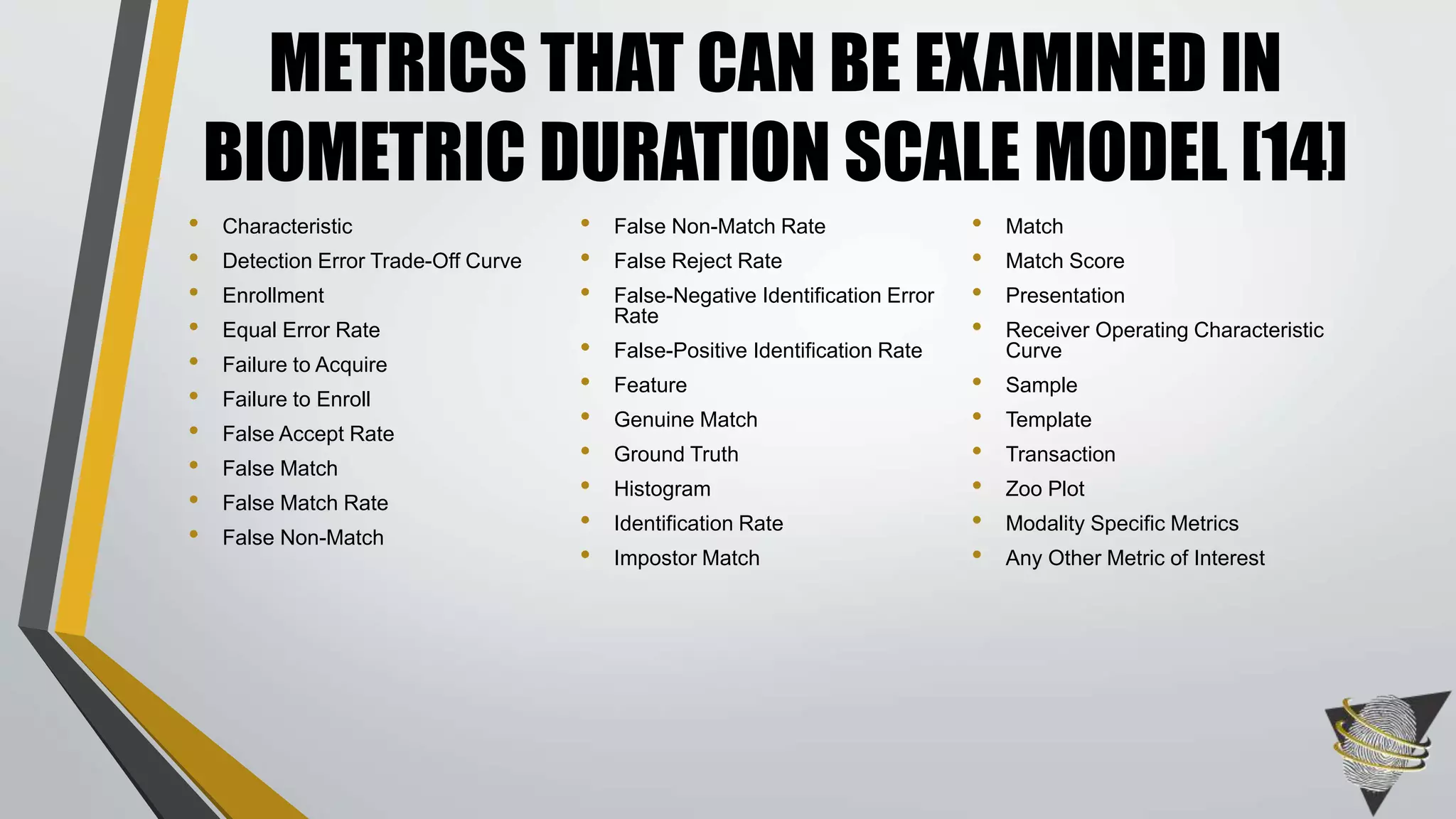 • Characteristic
• Detection Error Trade-Off Curve
• Enrollment
• Equal Error Rate
• Failure to Acquire
• Failure to Enroll
• False Accept Rate
• False Match
• False Match Rate
• False Non-Match
• False Non-Match Rate
• False Reject Rate
• False-Negative Identification Error
Rate
• False-Positive Identification Rate
• Feature
• Genuine Match
• Ground Truth
• Histogram
• Identification Rate
• Impostor Match
• Match
• Match Score
• Presentation
• Receiver Operating Characteristic
Curve
• Sample
• Template
• Transaction
• Zoo Plot
• Modality Specific Metrics
• Any Other Metric of Interest
METRICS THAT CAN BE EXAMINED IN
BIOMETRIC DURATION SCALE MODEL [14]
 