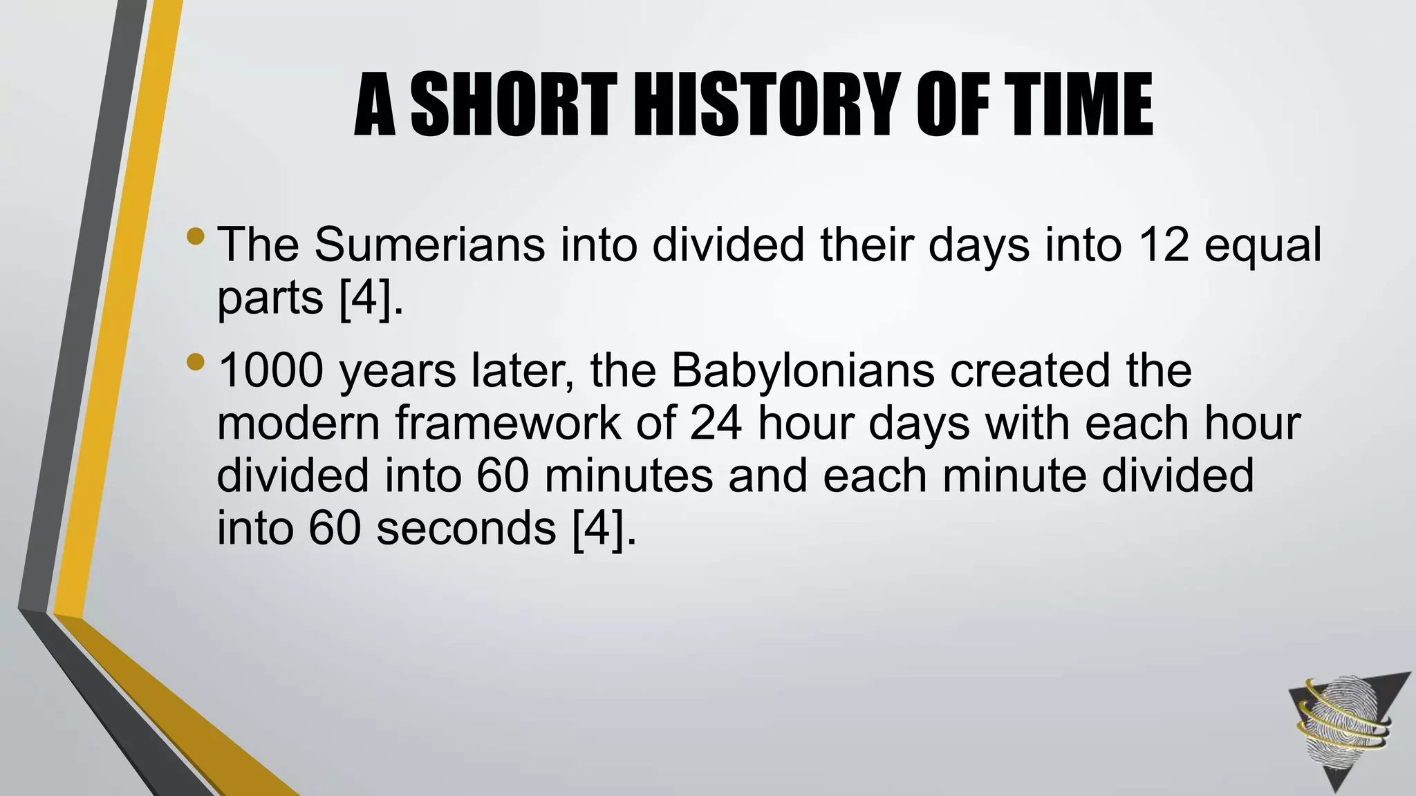 •The Sumerians into divided their days into 12 equal
parts [4].
•1000 years later, the Babylonians created the
modern framework of 24 hour days with each hour
divided into 60 minutes and each minute divided
into 60 seconds [4].
A SHORT HISTORY OF TIME
 