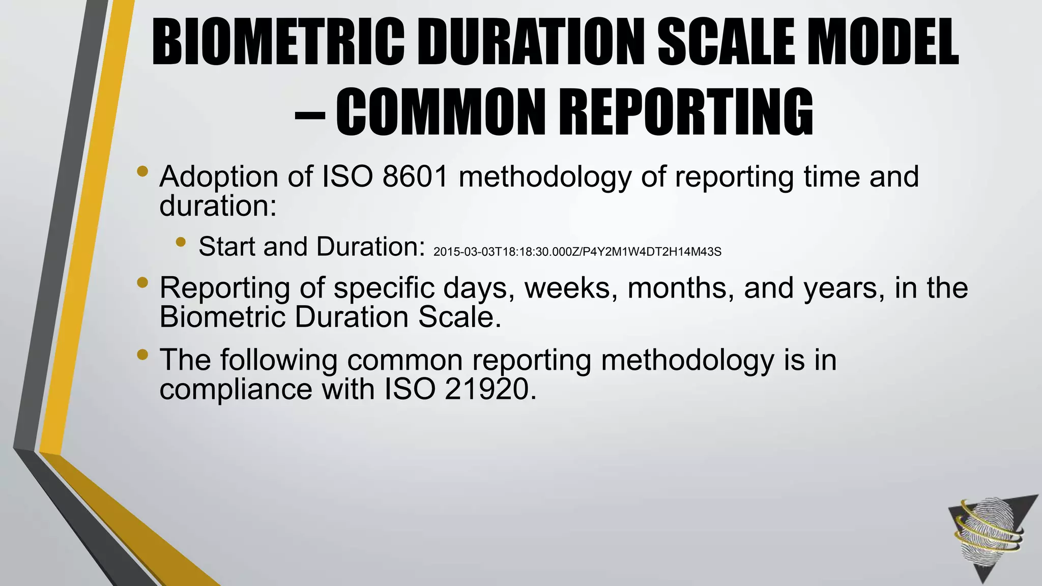 • Adoption of ISO 8601 methodology of reporting time and
duration:
• Start and Duration: 2015-03-03T18:18:30.000Z/P4Y2M1W4DT2H14M43S
• Reporting of specific days, weeks, months, and years, in the
Biometric Duration Scale.
• The following common reporting methodology is in
compliance with ISO 21920.
BIOMETRIC DURATION SCALE MODEL
– COMMON REPORTING
 