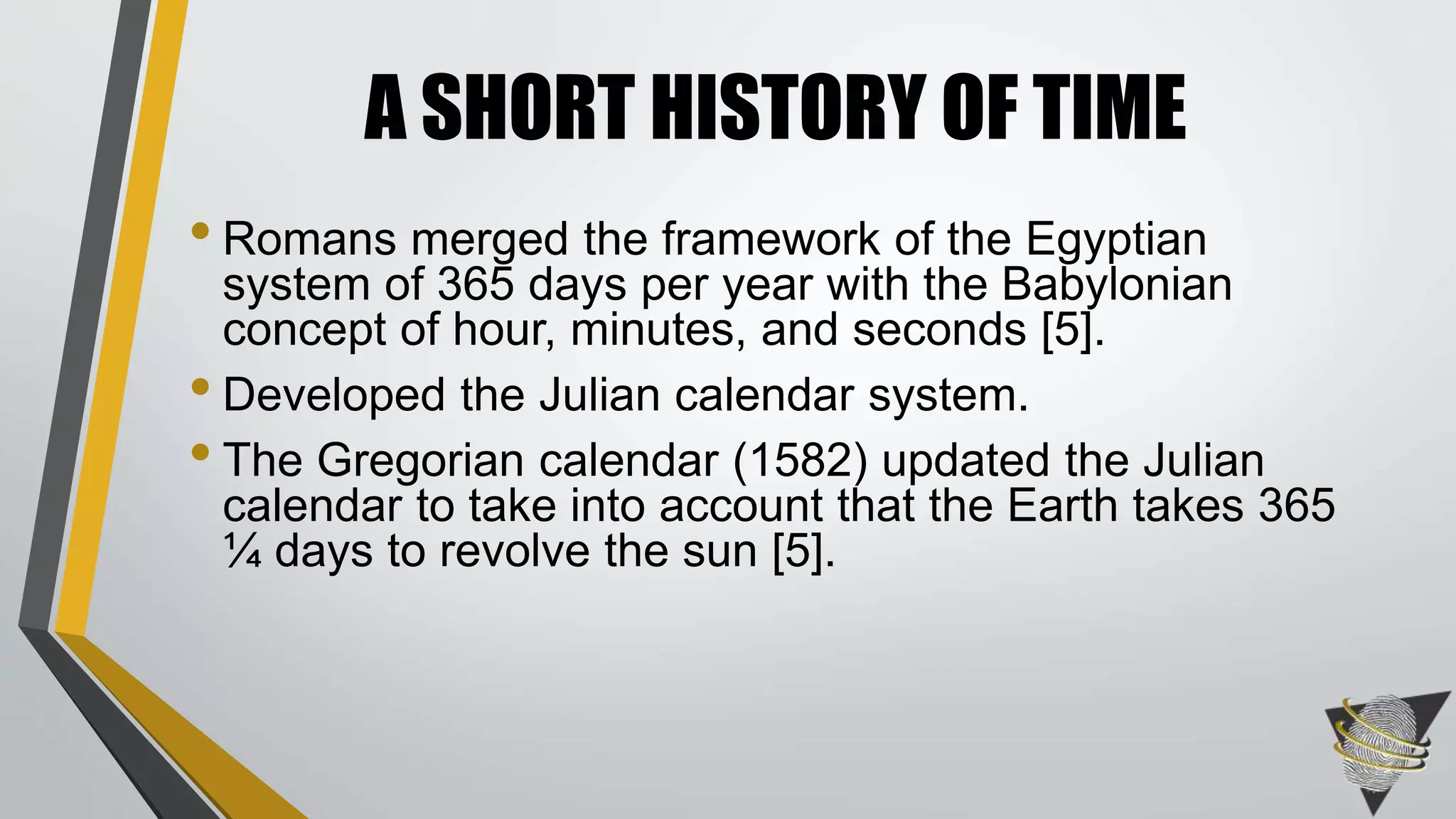 • Romans merged the framework of the Egyptian
system of 365 days per year with the Babylonian
concept of hour, minutes, and seconds [5].
• Developed the Julian calendar system.
• The Gregorian calendar (1582) updated the Julian
calendar to take into account that the Earth takes 365
¼ days to revolve the sun [5].
A SHORT HISTORY OF TIME
 