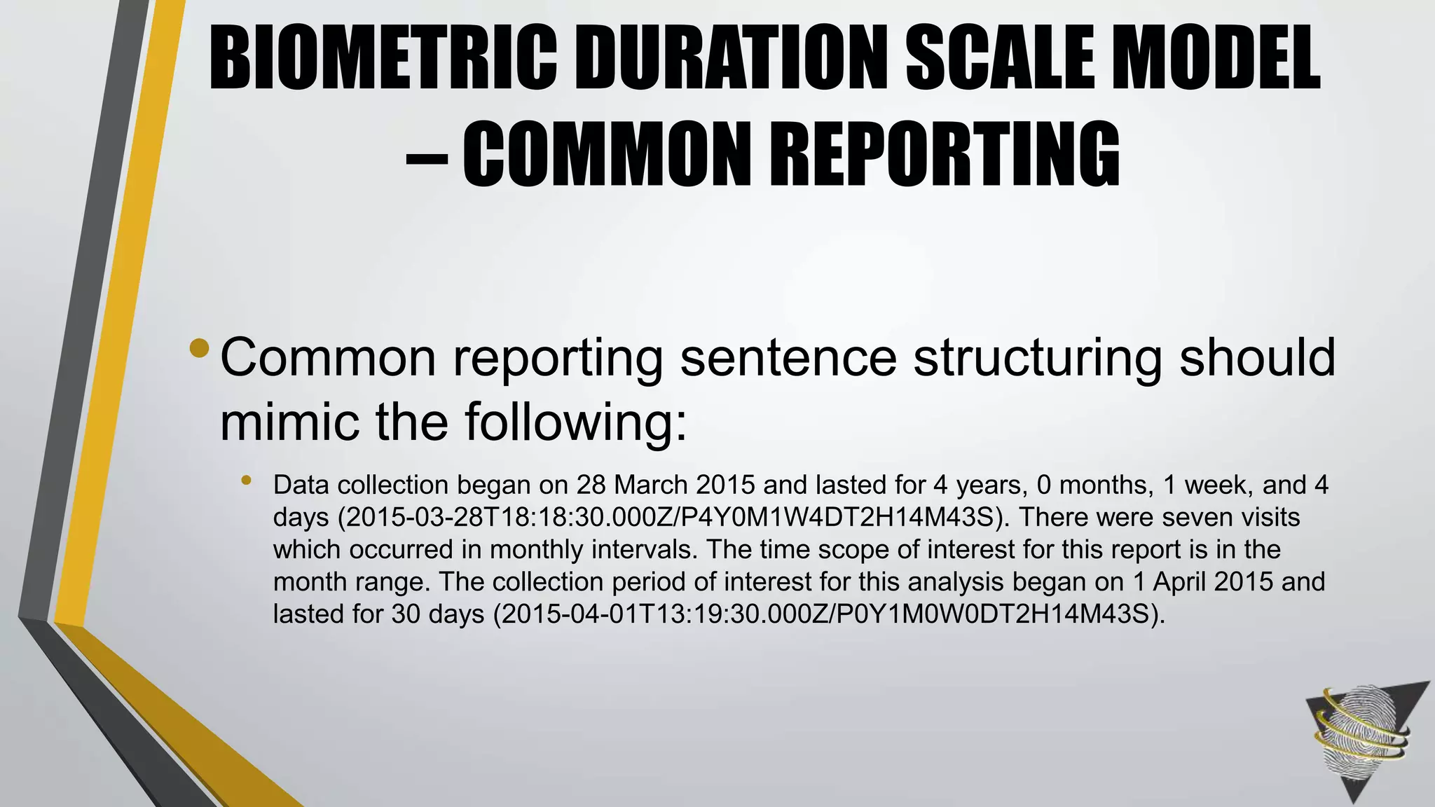 •Common reporting sentence structuring should
mimic the following:
• Data collection began on 28 March 2015 and lasted for 4 years, 0 months, 1 week, and 4
days (2015-03-28T18:18:30.000Z/P4Y0M1W4DT2H14M43S). There were seven visits
which occurred in monthly intervals. The time scope of interest for this report is in the
month range. The collection period of interest for this analysis began on 1 April 2015 and
lasted for 30 days (2015-04-01T13:19:30.000Z/P0Y1M0W0DT2H14M43S).
BIOMETRIC DURATION SCALE MODEL
– COMMON REPORTING
 
