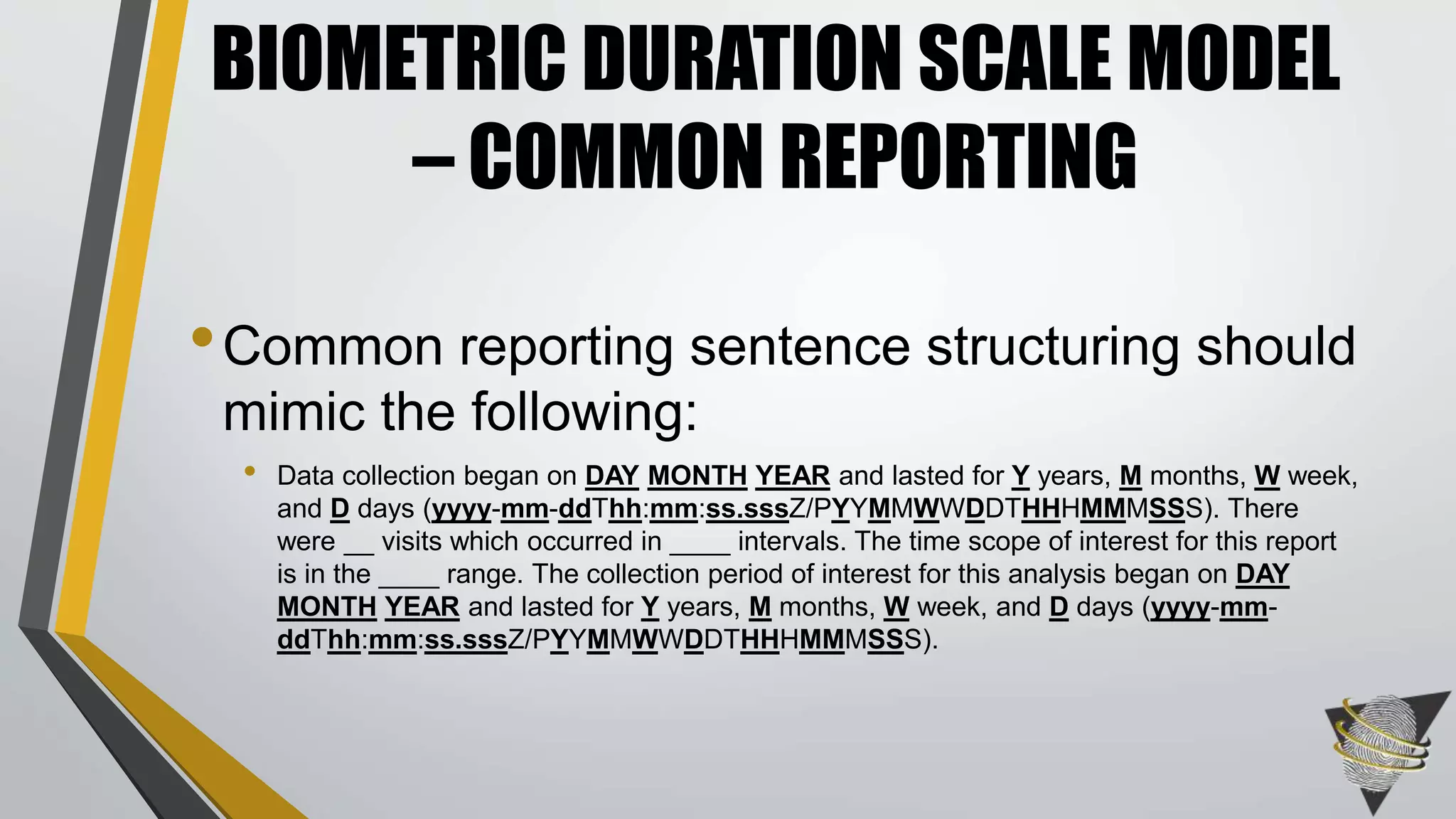 •Common reporting sentence structuring should
mimic the following:
• Data collection began on DAY MONTH YEAR and lasted for Y years, M months, W week,
and D days (yyyy-mm-ddThh:mm:ss.sssZ/PYYMMWWDDTHHHMMMSSS). There
were __ visits which occurred in ____ intervals. The time scope of interest for this report
is in the ____ range. The collection period of interest for this analysis began on DAY
MONTH YEAR and lasted for Y years, M months, W week, and D days (yyyy-mm-
ddThh:mm:ss.sssZ/PYYMMWWDDTHHHMMMSSS).
BIOMETRIC DURATION SCALE MODEL
– COMMON REPORTING
 