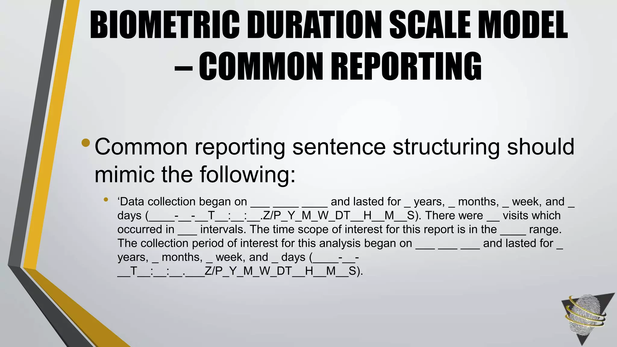 •Common reporting sentence structuring should
mimic the following:
• ‘Data collection began on ___ ____ ____ and lasted for _ years, _ months, _ week, and _
days (____-__-__T__:__:__.Z/P_Y_M_W_DT__H__M__S). There were __ visits which
occurred in ___ intervals. The time scope of interest for this report is in the ____ range.
The collection period of interest for this analysis began on ___ ___ ___ and lasted for _
years, _ months, _ week, and _ days (____-__-
__T__:__:__.___Z/P_Y_M_W_DT__H__M__S).
BIOMETRIC DURATION SCALE MODEL
– COMMON REPORTING
 