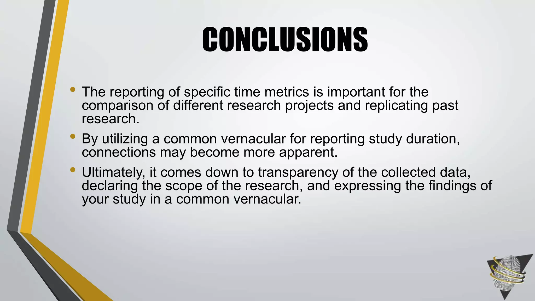 • The reporting of specific time metrics is important for the
comparison of different research projects and replicating past
research.
• By utilizing a common vernacular for reporting study duration,
connections may become more apparent.
• Ultimately, it comes down to transparency of the collected data,
declaring the scope of the research, and expressing the findings of
your study in a common vernacular.
CONCLUSIONS
 