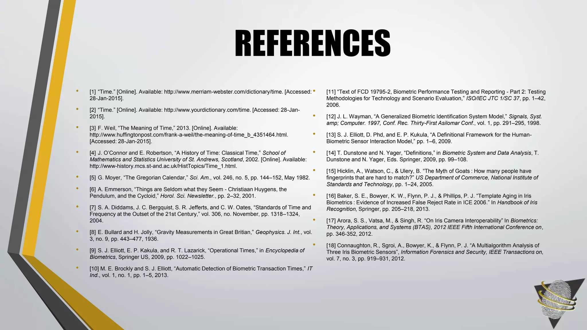 • [1] “Time.” [Online]. Available: http://www.merriam-webster.com/dictionary/time. [Accessed:
28-Jan-2015].
• [2] “Time.” [Online]. Available: http://www.yourdictionary.com/time. [Accessed: 28-Jan-
2015].
• [3] F. Weil, “The Meaning of Time,” 2013. [Online]. Available:
http://www.huffingtonpost.com/frank-a-weil/the-meaning-of-time_b_4351464.html.
[Accessed: 28-Jan-2015].
• [4] J. O’Connor and E. Robertson, “A History of Time: Classical Time,” School of
Mathematics and Statistics University of St. Andrews, Scotland, 2002. [Online]. Available:
http://www-history.mcs.st-and.ac.uk/HistTopics/Time_1.html.
• [5] G. Moyer, “The Gregorian Calendar,” Sci. Am., vol. 246, no. 5, pp. 144–152, May 1982.
• [6] A. Emmerson, “Things are Seldom what they Seem - Christiaan Huygens, the
Pendulum, and the Cycloid,” Horol. Sci. Newsletter., pp. 2–32, 2001.
• [7] S. A. Diddams, J. C. Bergquist, S. R. Jefferts, and C. W. Oates, “Standards of Time and
Frequency at the Outset of the 21st Century,” vol. 306, no. November, pp. 1318–1324,
2004.
• [8] E. Bullard and H. Jolly, “Gravity Measurements in Great Britian,” Geophysics. J. Int., vol.
3, no. 9, pp. 443–477, 1936.
• [9] S. J. Elliott, E. P. Kakula, and R. T. Lazarick, “Operational Times,” in Encyclopedia of
Biometrics, Springer US, 2009, pp. 1022–1025.
• [10] M. E. Brockly and S. J. Elliott, “Automatic Detection of Biometric Transaction Times,” IT
Ind., vol. 1, no. 1, pp. 1–5, 2013.
• [11] “Text of FCD 19795-2, Biometric Performance Testing and Reporting - Part 2: Testing
Methodologies for Technology and Scenario Evaluation,” ISO/IEC JTC 1/SC 37, pp. 1–42,
2006.
• [12] J. L. Wayman, “A Generalized Biometric Identification System Model,” Signals, Syst.
amp; Computer. 1997, Conf. Rec. Thirty-First Asilomar Conf., vol. 1, pp. 291–295, 1998.
• [13] S. J. Elliott, D. Phd, and E. P. Kukula, “A Definitional Framework for the Human-
Biometric Sensor Interaction Model,” pp. 1–6, 2009.
• [14] T. Dunstone and N. Yager, “Definitions,” in Biometric System and Data Analysis, T.
Dunstone and N. Yager, Eds. Springer, 2009, pp. 99–108.
• [15] Hicklin, A., Watson, C., & Ulery, B. “The Myth of Goats : How many people have
fingerprints that are hard to match?” US Department of Commerce, National Institute of
Standards and Technology, pp. 1–24, 2005.
• [16] Baker, S. E., Bowyer, K. W., Flynn, P. J., & Phillips, P. J. “Template Aging in Iris
Biometrics : Evidence of Increased False Reject Rate in ICE 2006.” In Handbook of Iris
Recognition, Springer, pp. 205–218, 2013.
• [17] Arora, S. S., Vatsa, M., & Singh, R. “On Iris Camera Interoperability” In Biometrics:
Theory, Applications, and Systems (BTAS), 2012 IEEE Fifth International Conference on,
pp. 346-352, 2012.
• [18] Connaughton, R., Sgroi, A., Bowyer, K., & Flynn, P. J. “A Multialgorithm Analysis of
Three Iris Biometric Sensors”, Information Forensics and Security, IEEE Transactions on,
vol. 7, no. 3, pp. 919–931, 2012.
REFERENCES
 
