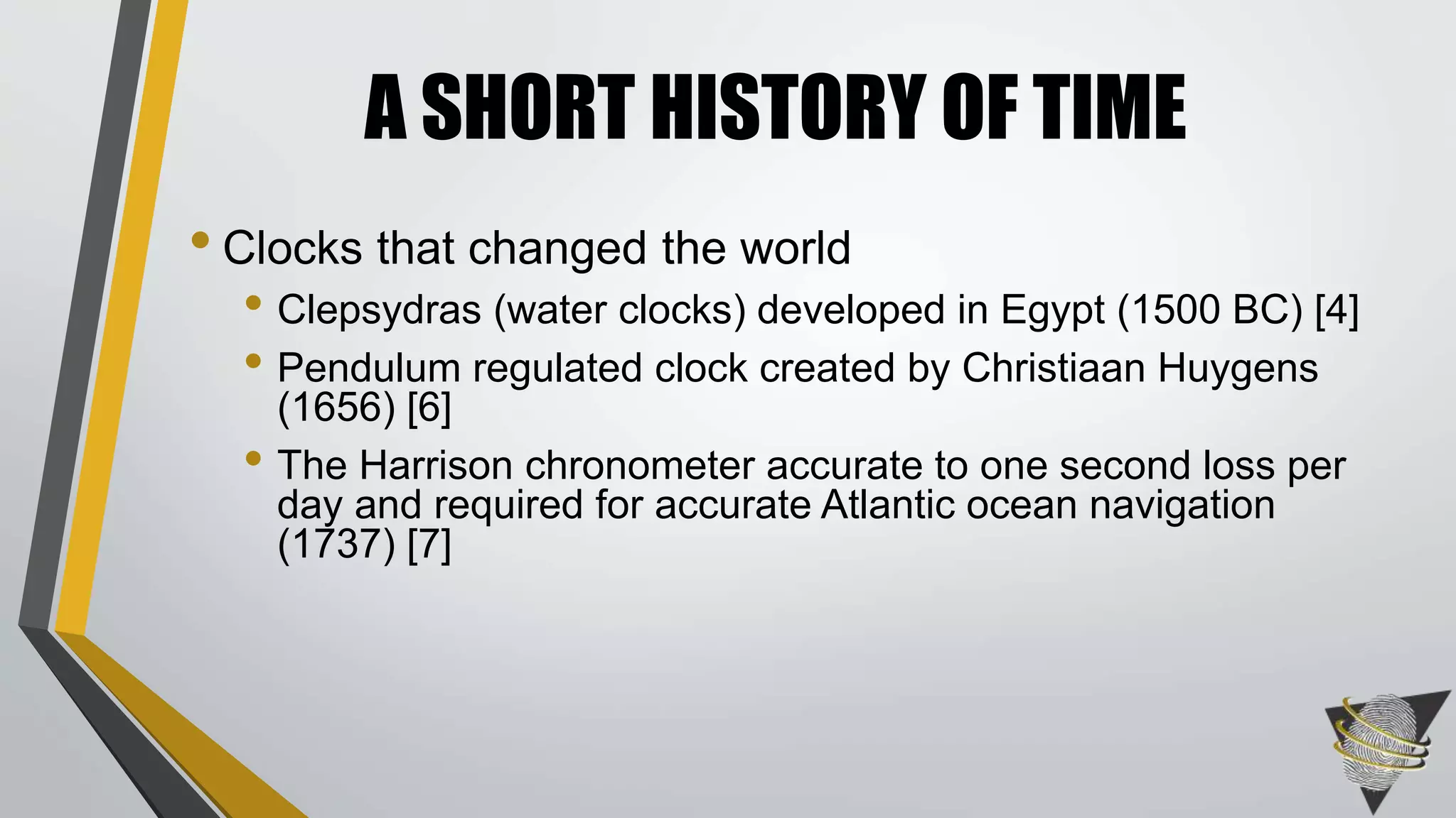 • Clocks that changed the world
• Clepsydras (water clocks) developed in Egypt (1500 BC) [4]
• Pendulum regulated clock created by Christiaan Huygens
(1656) [6]
• The Harrison chronometer accurate to one second loss per
day and required for accurate Atlantic ocean navigation
(1737) [7]
A SHORT HISTORY OF TIME
 