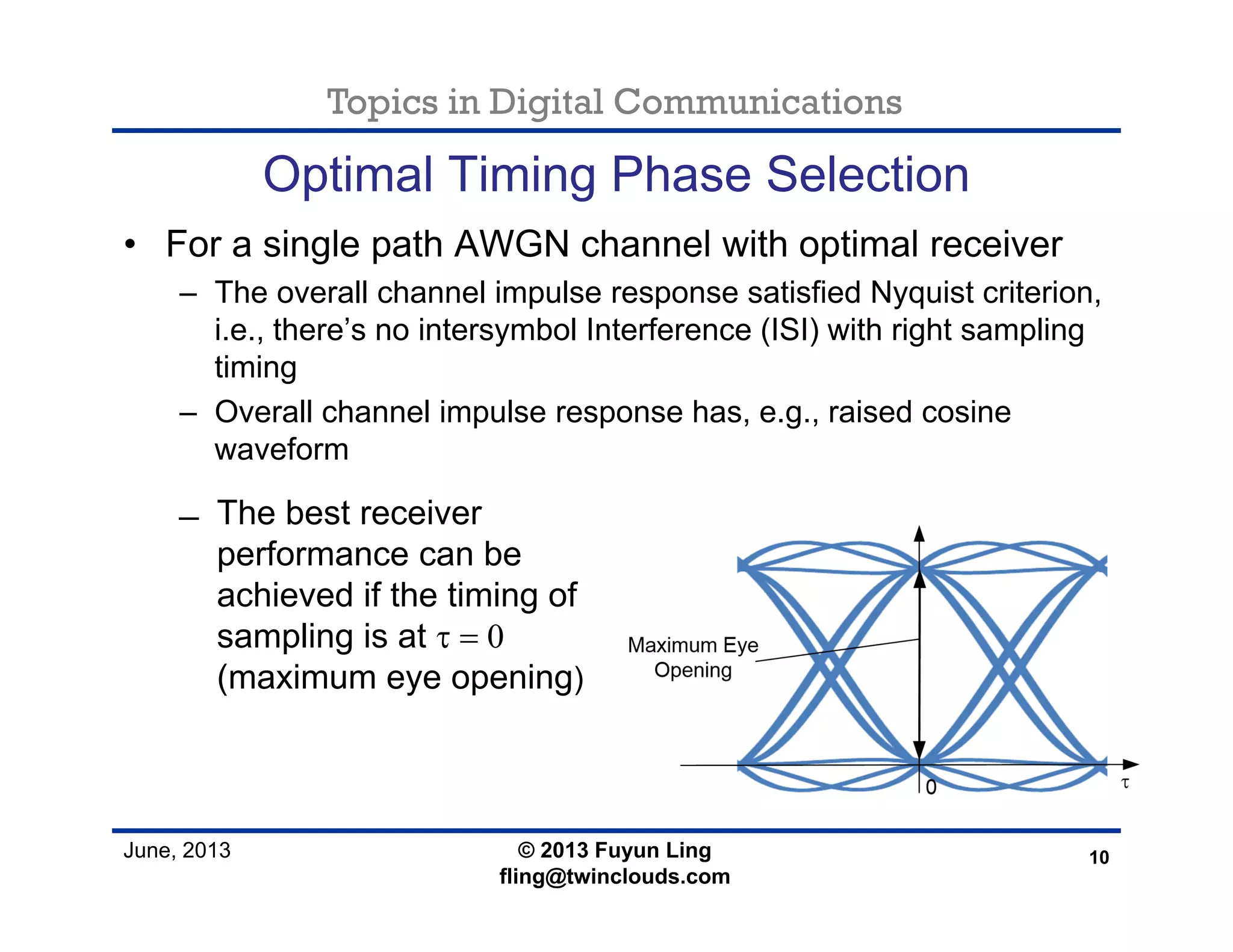 Topics in Digital Communications
June, 2013
Optimal Timing Phase Selection
• For a single path AWGN channel with optimal receiver
– The overall channel impulse response satisfied Nyquist criterion,
i.e., there’s no intersymbol Interference (ISI) with right sampling
timing
– Overall channel impulse response has, e.g., raised cosine
waveform
10© 2013 Fuyun Ling
fling@twinclouds.com
̶ The best receiver
performance can be
achieved if the timing of
sampling is at τ = 0
(maximum eye opening)
 