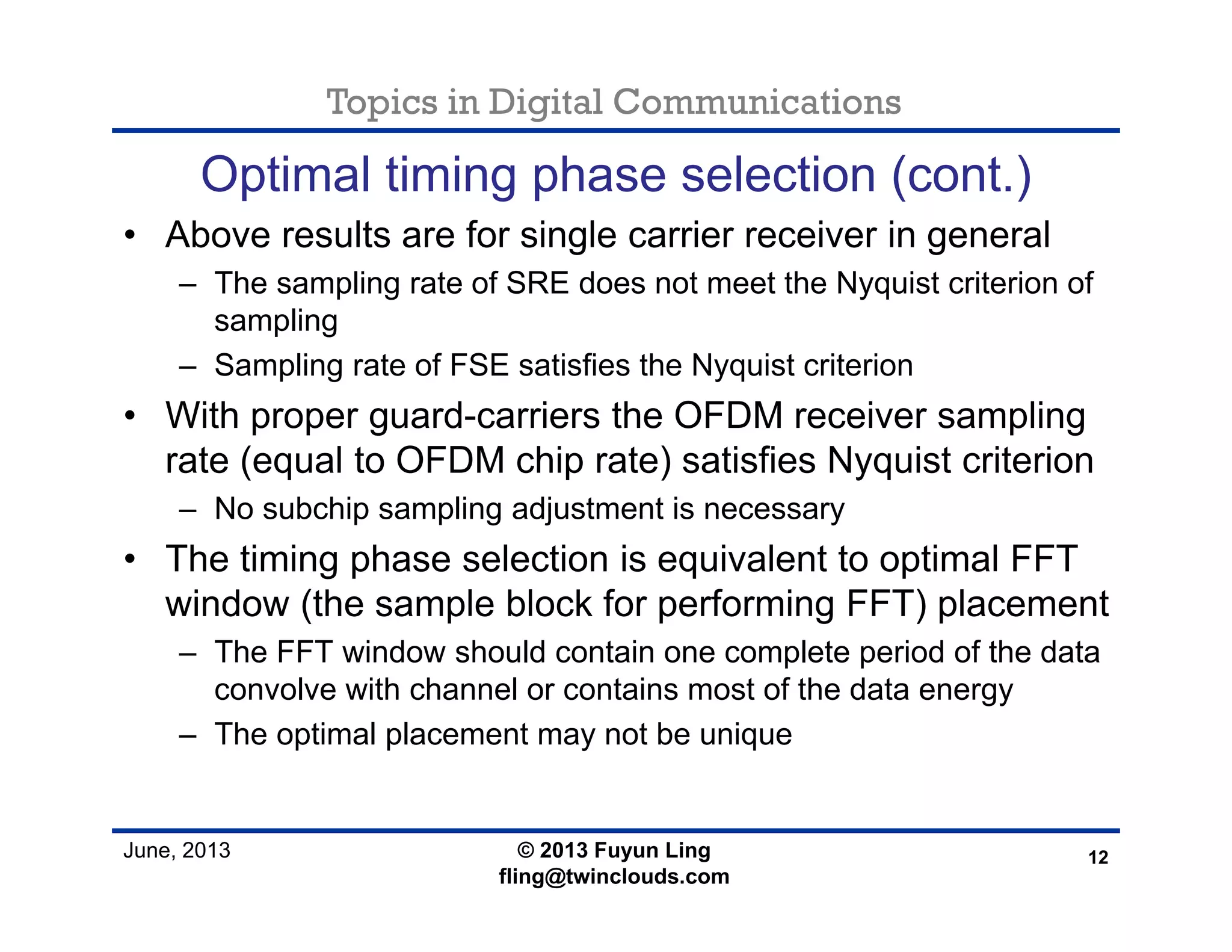 Topics in Digital Communications
June, 2013
Optimal timing phase selection (cont.)
• Above results are for single carrier receiver in general
– The sampling rate of SRE does not meet the Nyquist criterion of
sampling
– Sampling rate of FSE satisfies the Nyquist criterion
• With proper guard-carriers the OFDM receiver sampling
rate (equal to OFDM chip rate) satisfies Nyquist criterion
– No subchip sampling adjustment is necessary
• The timing phase selection is equivalent to optimal FFT
window (the sample block for performing FFT) placement
– The FFT window should contain one complete period of the data
convolve with channel or contains most of the data energy
– The optimal placement may not be unique
12© 2013 Fuyun Ling
fling@twinclouds.com
 