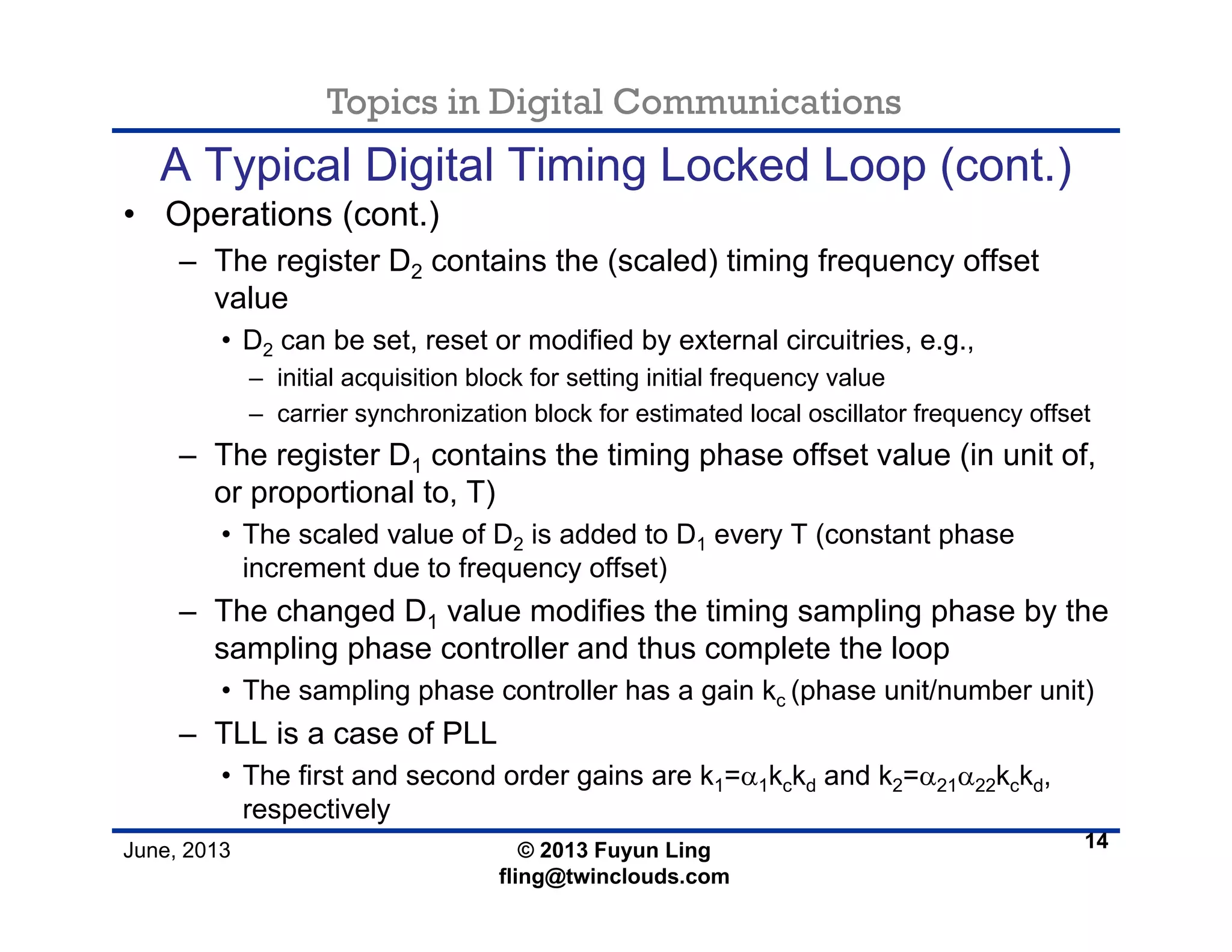 Topics in Digital Communications
June, 2013 © 2013 Fuyun Ling
fling@twinclouds.com
A Typical Digital Timing Locked Loop (cont.)
• Operations (cont.)
– The register D2 contains the (scaled) timing frequency offset
value
• D2 can be set, reset or modified by external circuitries, e.g.,
– initial acquisition block for setting initial frequency value
– carrier synchronization block for estimated local oscillator frequency offset
– The register D1 contains the timing phase offset value (in unit of,
or proportional to, T)
• The scaled value of D2 is added to D1 every T (constant phase
increment due to frequency offset)
– The changed D1 value modifies the timing sampling phase by the
sampling phase controller and thus complete the loop
• The sampling phase controller has a gain kc (phase unit/number unit)
– TLL is a case of PLL
• The first and second order gains are k1=α1kckd and k2=α21α22kckd,
respectively
14
 