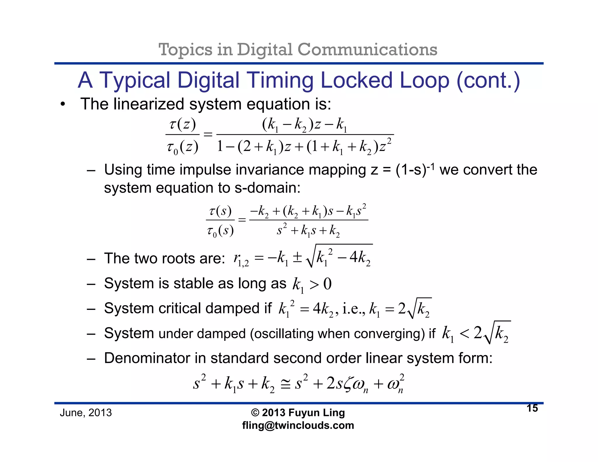 Topics in Digital Communications
June, 2013 © 2013 Fuyun Ling
fling@twinclouds.com
A Typical Digital Timing Locked Loop (cont.)
• The linearized system equation is:
– Using time impulse invariance mapping z = (1-s)-1 we convert the
system equation to s-domain:
– The two roots are:
– System is stable as long as
– System critical damped if
– System under damped (oscillating when converging) if
– Denominator in standard second order linear system form:
15
1 2 1
2
0 1 1 2
( ) ( )
( ) 1 (2 ) (1 )
z k k z k
z k z k k z
τ
τ
− −
=
− + + + +
2
2 2 1 1
2
0 1 2
( ) ( )
( )
s k k k s k s
s s k s k
τ
τ
− + + −
=
+ +
2
1,2 1 1 24r k k k= − ± −
1 0k >
2
1 2 1 24 , i.e., 2k k k k= =
1 22k k<
2 2 2
1 2 2 n ns k s k s sζω ω+ + ≅ + +
 