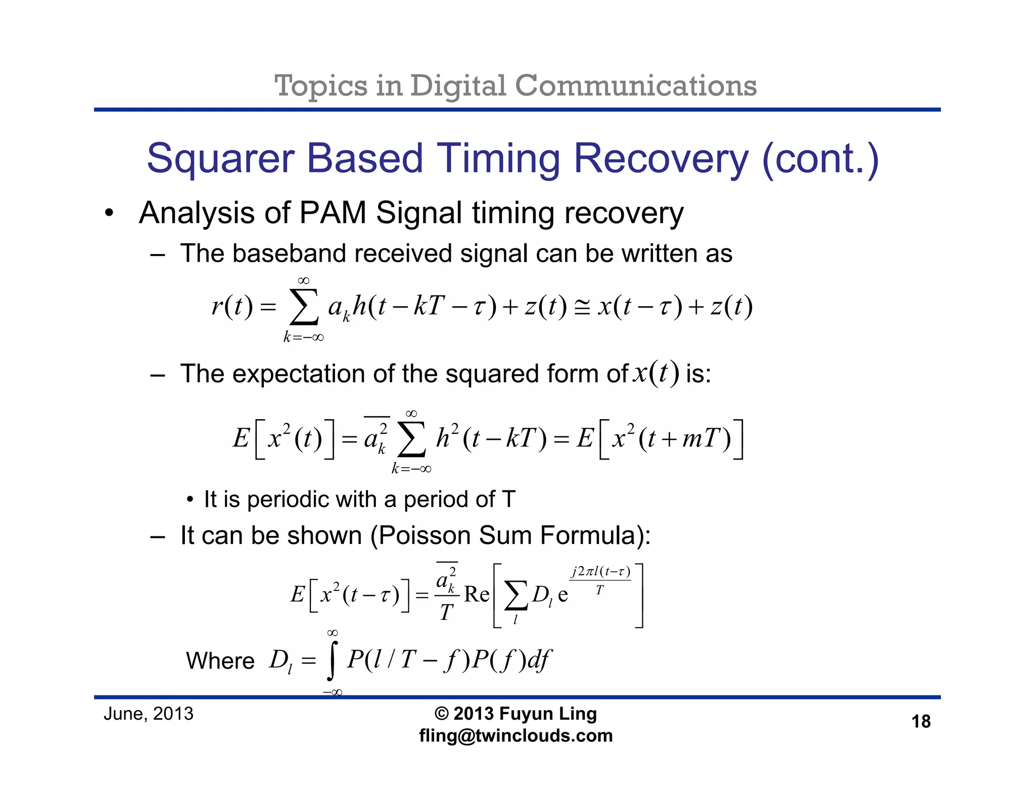 Topics in Digital Communications
June, 2013 © 2013 Fuyun Ling
fling@twinclouds.com
Squarer Based Timing Recovery (cont.)
• Analysis of PAM Signal timing recovery
– The baseband received signal can be written as
– The expectation of the squared form of is:
• It is periodic with a period of T
– It can be shown (Poisson Sum Formula):
Where
18
( ) ( ) ( ) ( ) ( )k
k
r t a h t kT z t x t z tτ τ
∞
=−∞
= − − + ≅ − +∑
( )x t
2 2 2 2
( ) ( ) ( )k
k
E x t a h t kT E x t mT
∞
=−∞
⎡ ⎤ ⎡ ⎤= − = +⎣ ⎦ ⎣ ⎦∑
2 ( )2
2
( ) Re e
j l t
k T
l
l
a
E x t D
T
π τ
τ
−
⎡ ⎤
⎡ ⎤− = ⎢ ⎥⎣ ⎦
⎣ ⎦
∑
( / ) ( )lD P l T f P f df
∞
−∞
= −∫
 
