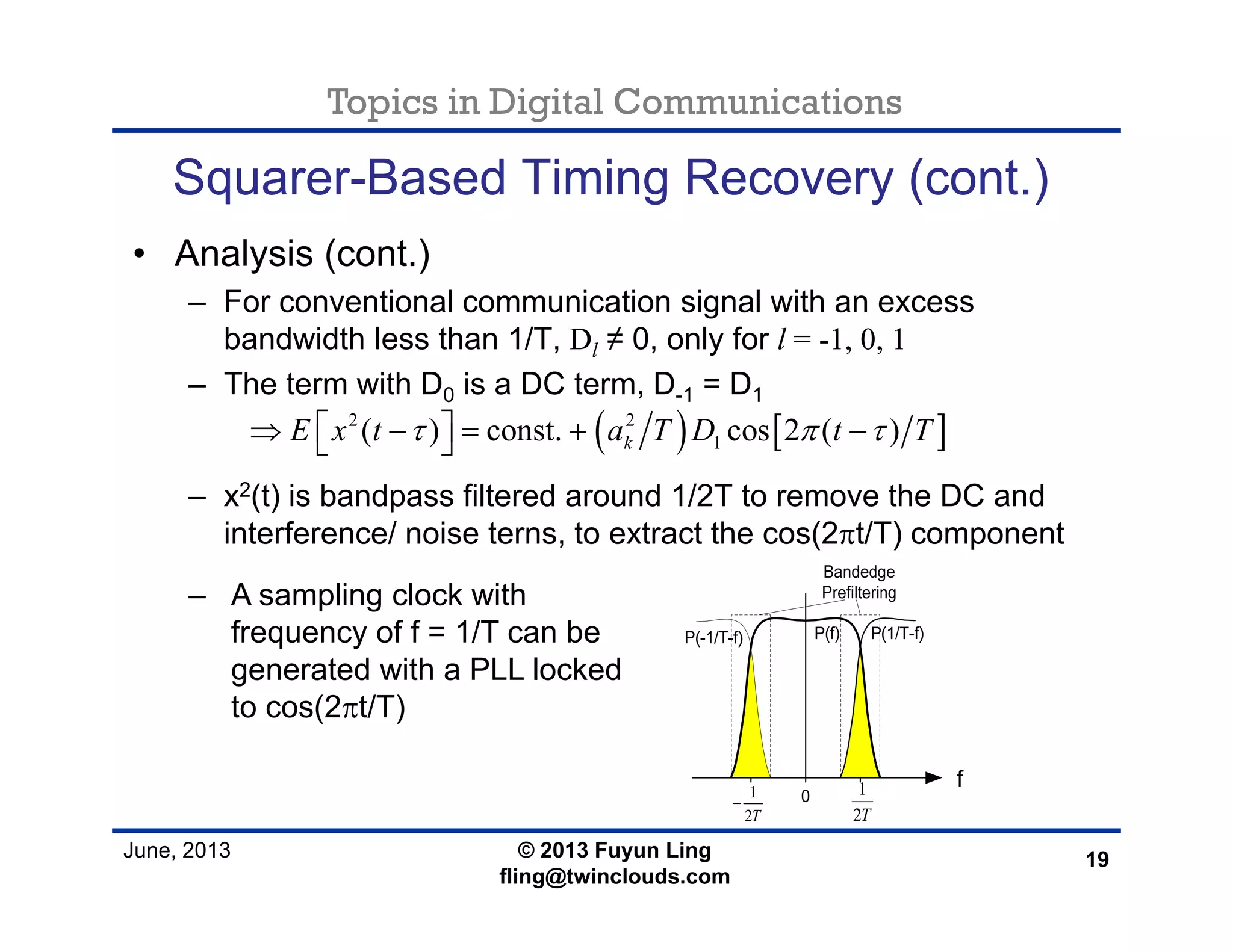 Topics in Digital Communications
June, 2013 © 2013 Fuyun Ling
fling@twinclouds.com
Squarer-Based Timing Recovery (cont.)
• Analysis (cont.)
– For conventional communication signal with an excess
bandwidth less than 1/T, Dl ≠ 0, only for l = -1, 0, 1
– The term with D0 is a DC term, D-1 = D1
– x2(t) is bandpass filtered around 1/2T to remove the DC and
interference/ noise terns, to extract the cos(2πt/T) component
19
( ) [ ]2 2
1( ) const. cos 2 ( )kE x t a T D t Tτ π τ⎡ ⎤⇒ − = + −⎣ ⎦
– A sampling clock with
frequency of f = 1/T can be
generated with a PLL locked
to cos(2πt/T)
1
2T
−
1
2T
 