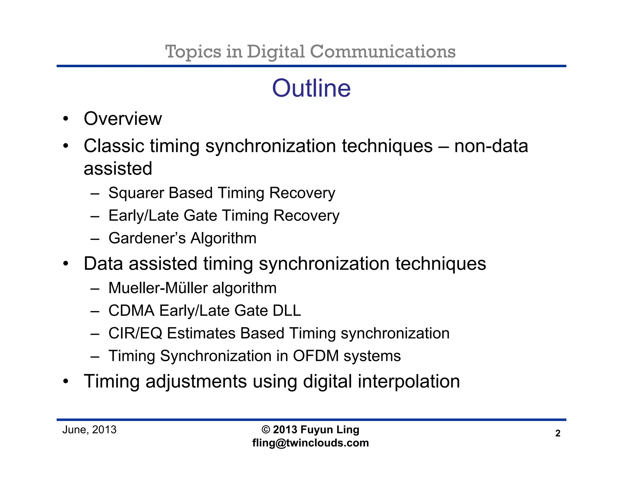 Topics in Digital Communications
June, 2013
Outline
• Overview
• Classic timing synchronization techniques – non-data
assisted
– Squarer Based Timing Recovery
– Early/Late Gate Timing Recovery
– Gardener’s Algorithm
• Data assisted timing synchronization techniques
– Mueller-Müller algorithm
– CDMA Early/Late Gate DLL
– CIR/EQ Estimates Based Timing synchronization
– Timing Synchronization in OFDM systems
• Timing adjustments using digital interpolation
2© 2013 Fuyun Ling
fling@twinclouds.com
 