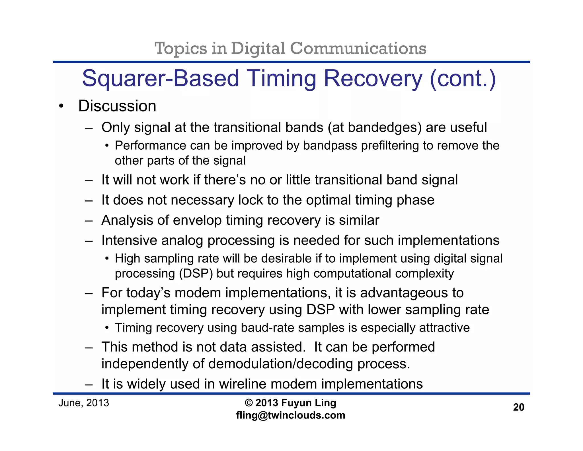 Topics in Digital Communications
June, 2013 © 2013 Fuyun Ling
fling@twinclouds.com
Squarer-Based Timing Recovery (cont.)
• Discussion
– Only signal at the transitional bands (at bandedges) are useful
• Performance can be improved by bandpass prefiltering to remove the
other parts of the signal
– It will not work if there’s no or little transitional band signal
– It does not necessary lock to the optimal timing phase
– Analysis of envelop timing recovery is similar
– Intensive analog processing is needed for such implementations
• High sampling rate will be desirable if to implement using digital signal
processing (DSP) but requires high computational complexity
– For today’s modem implementations, it is advantageous to
implement timing recovery using DSP with lower sampling rate
• Timing recovery using baud-rate samples is especially attractive
– This method is not data assisted. It can be performed
independently of demodulation/decoding process.
– It is widely used in wireline modem implementations
20
 