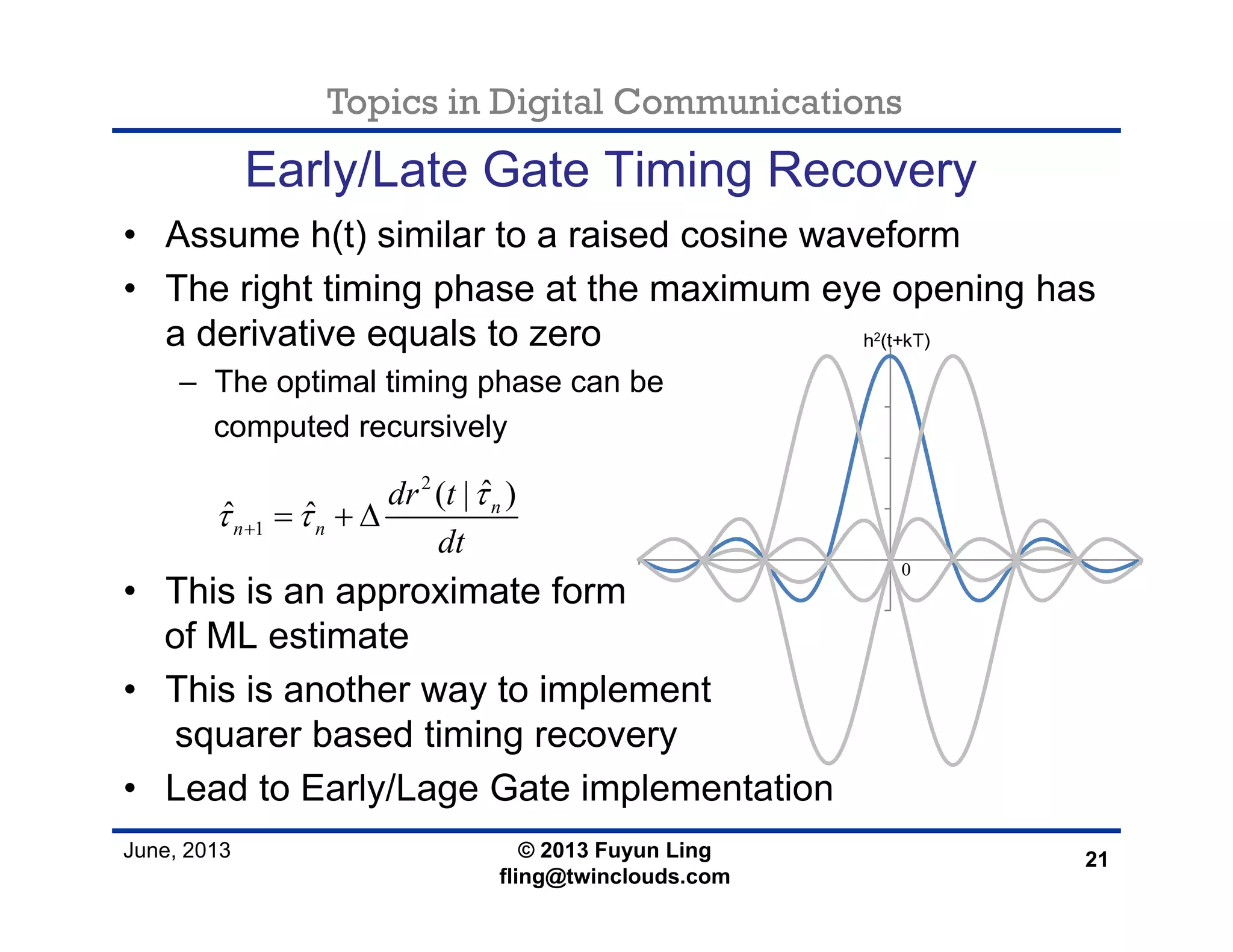 Topics in Digital Communications
June, 2013 © 2013 Fuyun Ling
fling@twinclouds.com
Early/Late Gate Timing Recovery
• Assume h(t) similar to a raised cosine waveform
• The right timing phase at the maximum eye opening has
a derivative equals to zero
– The optimal timing phase can be
computed recursively
• This is an approximate form
of ML estimate
• This is another way to implement
squarer based timing recovery
• Lead to Early/Lage Gate implementation
21
2
1
ˆ( | )
ˆ ˆ n
n n
dr t
dt
τ
τ τ+ = + Δ
 