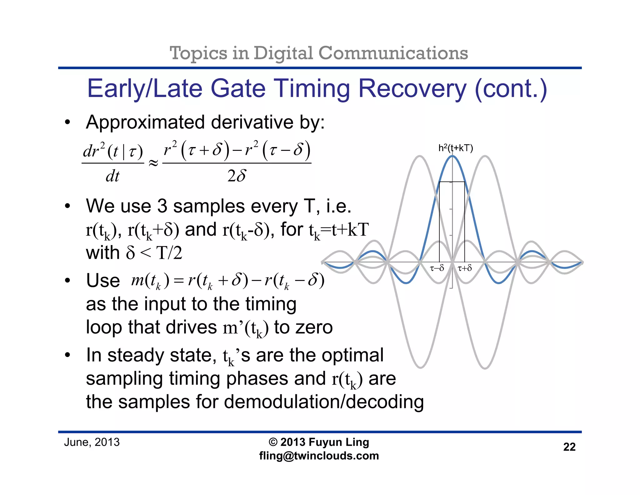 Topics in Digital Communications
June, 2013 © 2013 Fuyun Ling
fling@twinclouds.com
Early/Late Gate Timing Recovery (cont.)
• Approximated derivative by:
• We use 3 samples every T, i.e.
r(tk), r(tk+δ) and r(tk-δ), for tk=t+kT
with δ < T/2
• Use
as the input to the timing
loop that drives m’(tk) to zero
• In steady state, tk’s are the optimal
sampling timing phases and r(tk) are
the samples for demodulation/decoding
22
( ) ( )2 22
( | )
2
r rdr t
dt
τ δ τ δτ
δ
+ − −
≈
( ) ( ) ( )k k km t r t r tδ δ= + − −
 