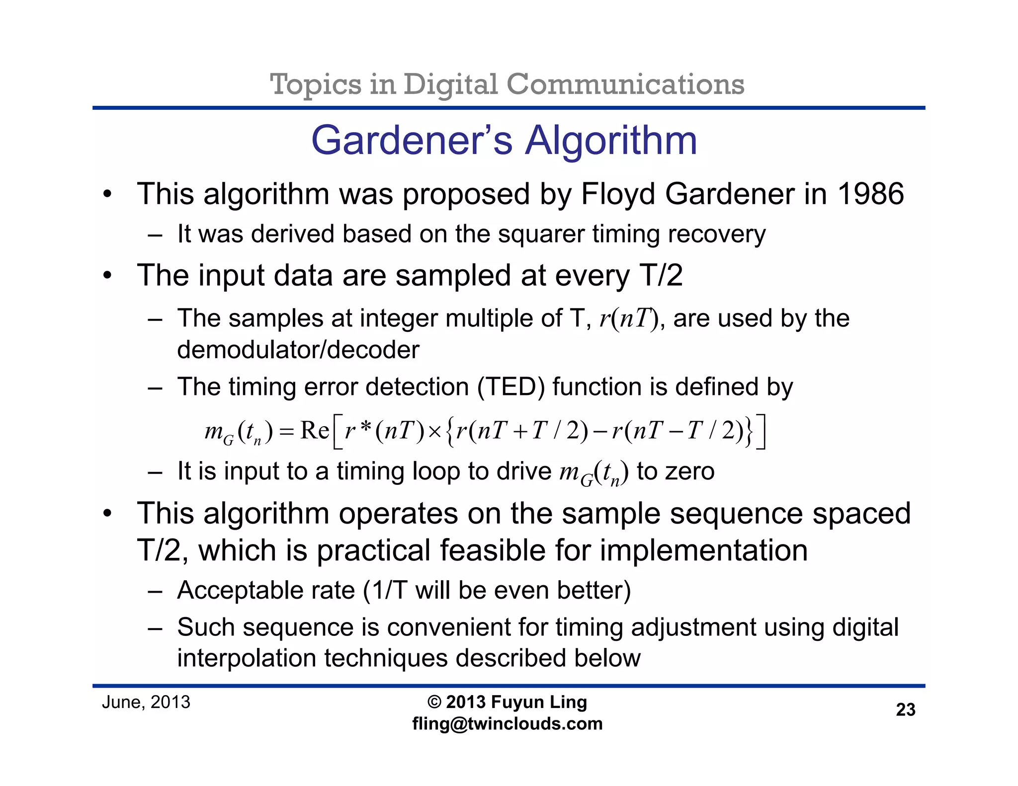 Topics in Digital Communications
June, 2013 © 2013 Fuyun Ling
fling@twinclouds.com
Gardener’s Algorithm
• This algorithm was proposed by Floyd Gardener in 1986
– It was derived based on the squarer timing recovery
• The input data are sampled at every T/2
– The samples at integer multiple of T, r(nT), are used by the
demodulator/decoder
– The timing error detection (TED) function is defined by
– It is input to a timing loop to drive mG(tn) to zero
• This algorithm operates on the sample sequence spaced
T/2, which is practical feasible for implementation
– Acceptable rate (1/T will be even better)
– Such sequence is convenient for timing adjustment using digital
interpolation techniques described below
23
{ }( ) Re *( ) ( / 2) ( / 2)G nm t r nT r nT T r nT T= × + − −⎡ ⎤⎣ ⎦
 