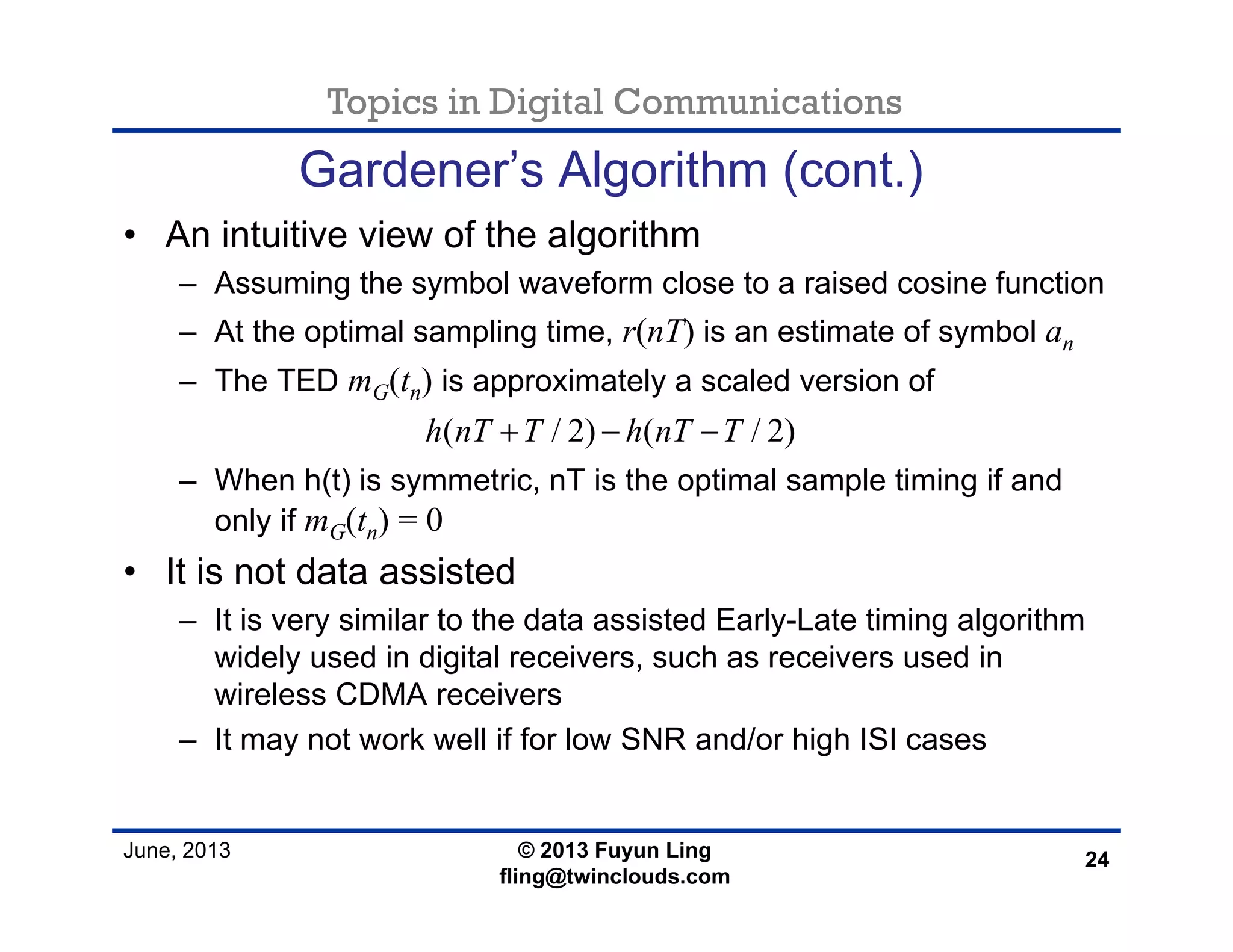 Topics in Digital Communications
June, 2013 © 2013 Fuyun Ling
fling@twinclouds.com
Gardener’s Algorithm (cont.)
• An intuitive view of the algorithm
– Assuming the symbol waveform close to a raised cosine function
– At the optimal sampling time, r(nT) is an estimate of symbol an
– The TED mG(tn) is approximately a scaled version of
– When h(t) is symmetric, nT is the optimal sample timing if and
only if mG(tn) = 0
• It is not data assisted
– It is very similar to the data assisted Early-Late timing algorithm
widely used in digital receivers, such as receivers used in
wireless CDMA receivers
– It may not work well if for low SNR and/or high ISI cases
24
( / 2) ( / 2)h nT T h nT T+ − −
 