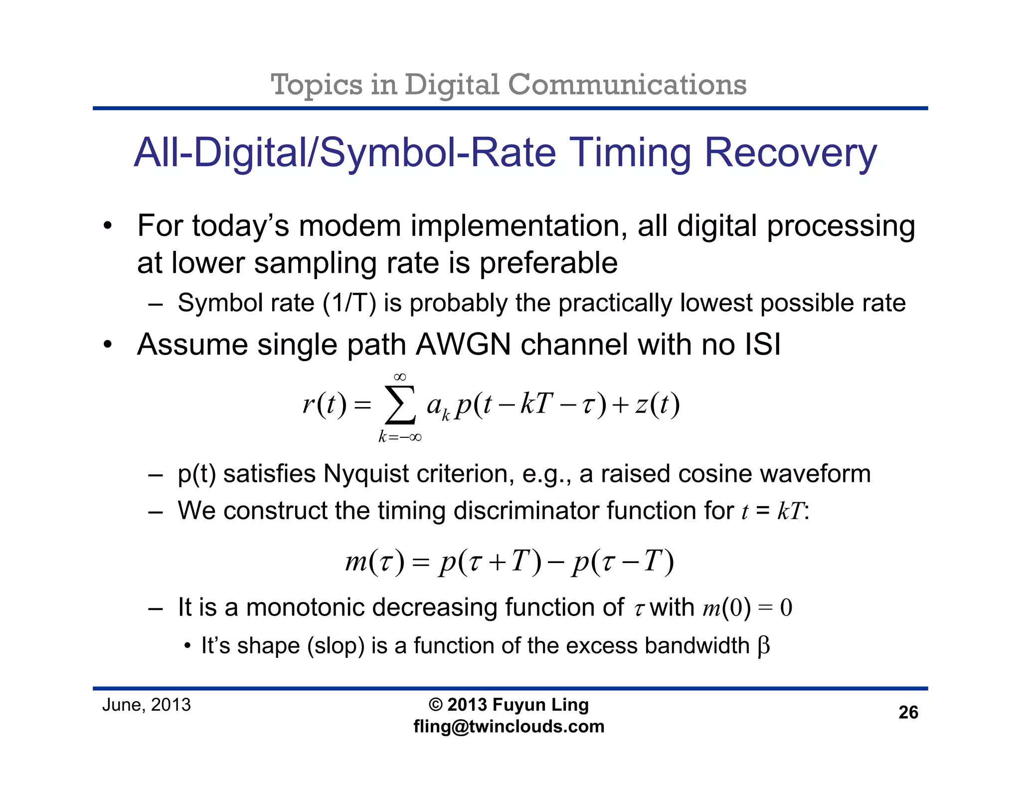 Topics in Digital Communications
June, 2013 © 2013 Fuyun Ling
fling@twinclouds.com
All-Digital/Symbol-Rate Timing Recovery
• For today’s modem implementation, all digital processing
at lower sampling rate is preferable
– Symbol rate (1/T) is probably the practically lowest possible rate
• Assume single path AWGN channel with no ISI
– p(t) satisfies Nyquist criterion, e.g., a raised cosine waveform
– We construct the timing discriminator function for t = kT:
– It is a monotonic decreasing function of τ with m(0) = 0
• It’s shape (slop) is a function of the excess bandwidth β
26
( ) ( ) ( )k
k
r t a p t kT z tτ
∞
=−∞
= − − +∑
( ) ( ) ( )m p T p Tτ τ τ= + − −
 