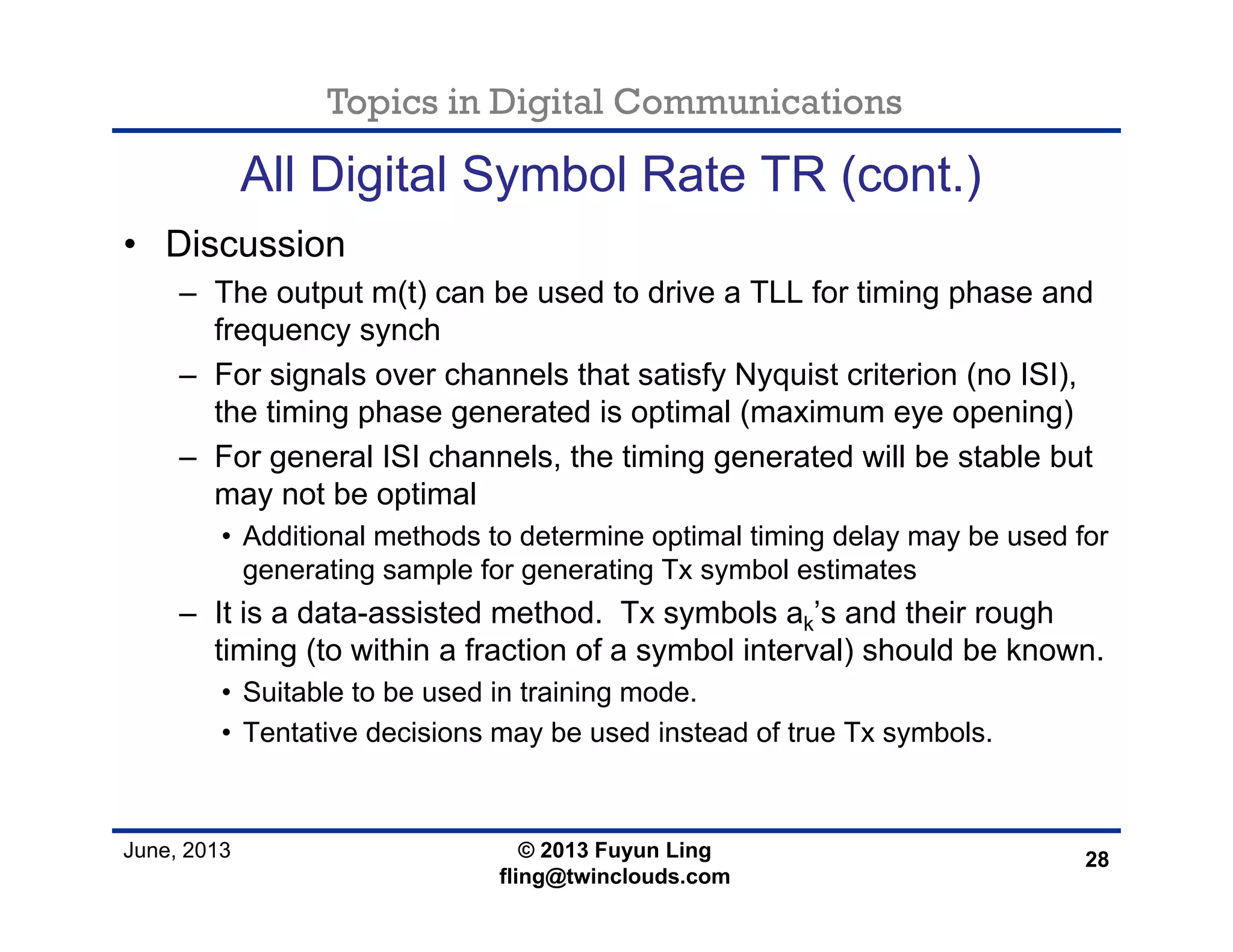 Topics in Digital Communications
June, 2013 © 2013 Fuyun Ling
fling@twinclouds.com
All Digital Symbol Rate TR (cont.)
• Discussion
– The output m(t) can be used to drive a TLL for timing phase and
frequency synch
– For signals over channels that satisfy Nyquist criterion (no ISI),
the timing phase generated is optimal (maximum eye opening)
– For general ISI channels, the timing generated will be stable but
may not be optimal
• Additional methods to determine optimal timing delay may be used for
generating sample for generating Tx symbol estimates
– It is a data-assisted method. Tx symbols ak’s and their rough
timing (to within a fraction of a symbol interval) should be known.
• Suitable to be used in training mode.
• Tentative decisions may be used instead of true Tx symbols.
28
 