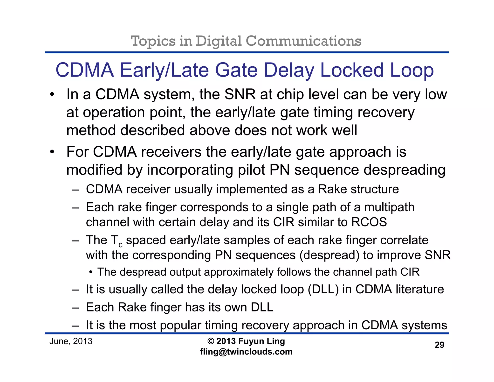 Topics in Digital Communications
June, 2013 © 2013 Fuyun Ling
fling@twinclouds.com
CDMA Early/Late Gate Delay Locked Loop
• In a CDMA system, the SNR at chip level can be very low
at operation point, the early/late gate timing recovery
method described above does not work well
• For CDMA receivers the early/late gate approach is
modified by incorporating pilot PN sequence despreading
– CDMA receiver usually implemented as a Rake structure
– Each rake finger corresponds to a single path of a multipath
channel with certain delay and its CIR similar to RCOS
– The Tc spaced early/late samples of each rake finger correlate
with the corresponding PN sequences (despread) to improve SNR
• The despread output approximately follows the channel path CIR
– It is usually called the delay locked loop (DLL) in CDMA literature
– Each Rake finger has its own DLL
– It is the most popular timing recovery approach in CDMA systems
29
 