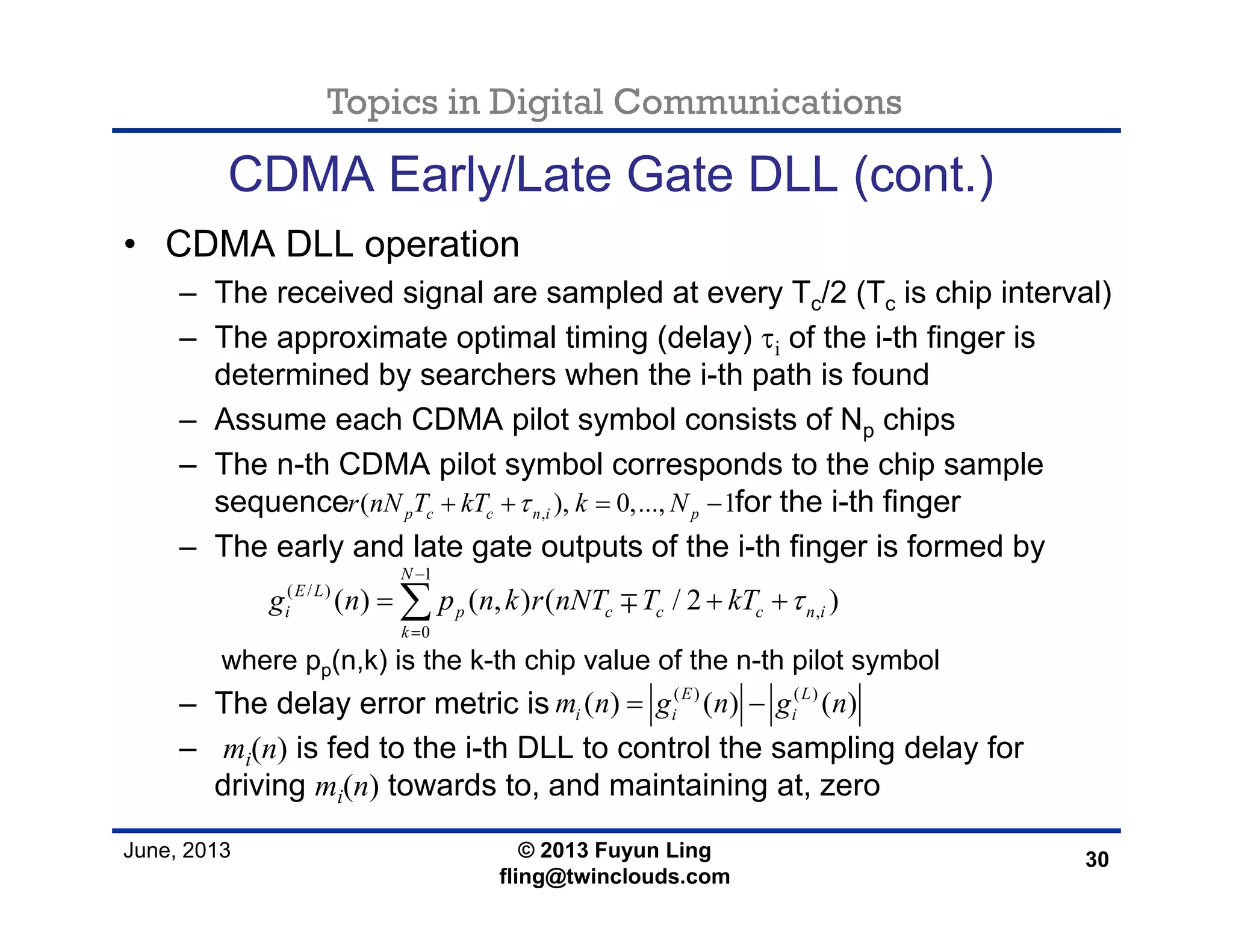 Topics in Digital Communications
June, 2013 © 2013 Fuyun Ling
fling@twinclouds.com
CDMA Early/Late Gate DLL (cont.)
• CDMA DLL operation
– The received signal are sampled at every Tc/2 (Tc is chip interval)
– The approximate optimal timing (delay) τi of the i-th finger is
determined by searchers when the i-th path is found
– Assume each CDMA pilot symbol consists of Np chips
– The n-th CDMA pilot symbol corresponds to the chip sample
sequence for the i-th finger
– The early and late gate outputs of the i-th finger is formed by
where pp(n,k) is the k-th chip value of the n-th pilot symbol
– The delay error metric is
– mi(n) is fed to the i-th DLL to control the sampling delay for
driving mi(n) towards to, and maintaining at, zero
30
,( ), 0,..., 1p c c n i pr nN T kT k Nτ+ + = −
( ) ( )
( ) ( ) ( )E L
i i im n g n g n= −
1
( / )
,
0
( ) ( , ) ( / 2 )
N
E L
i p c c c n i
k
g n p n k r nNT T kT τ
−
=
= + +∑ ∓
 