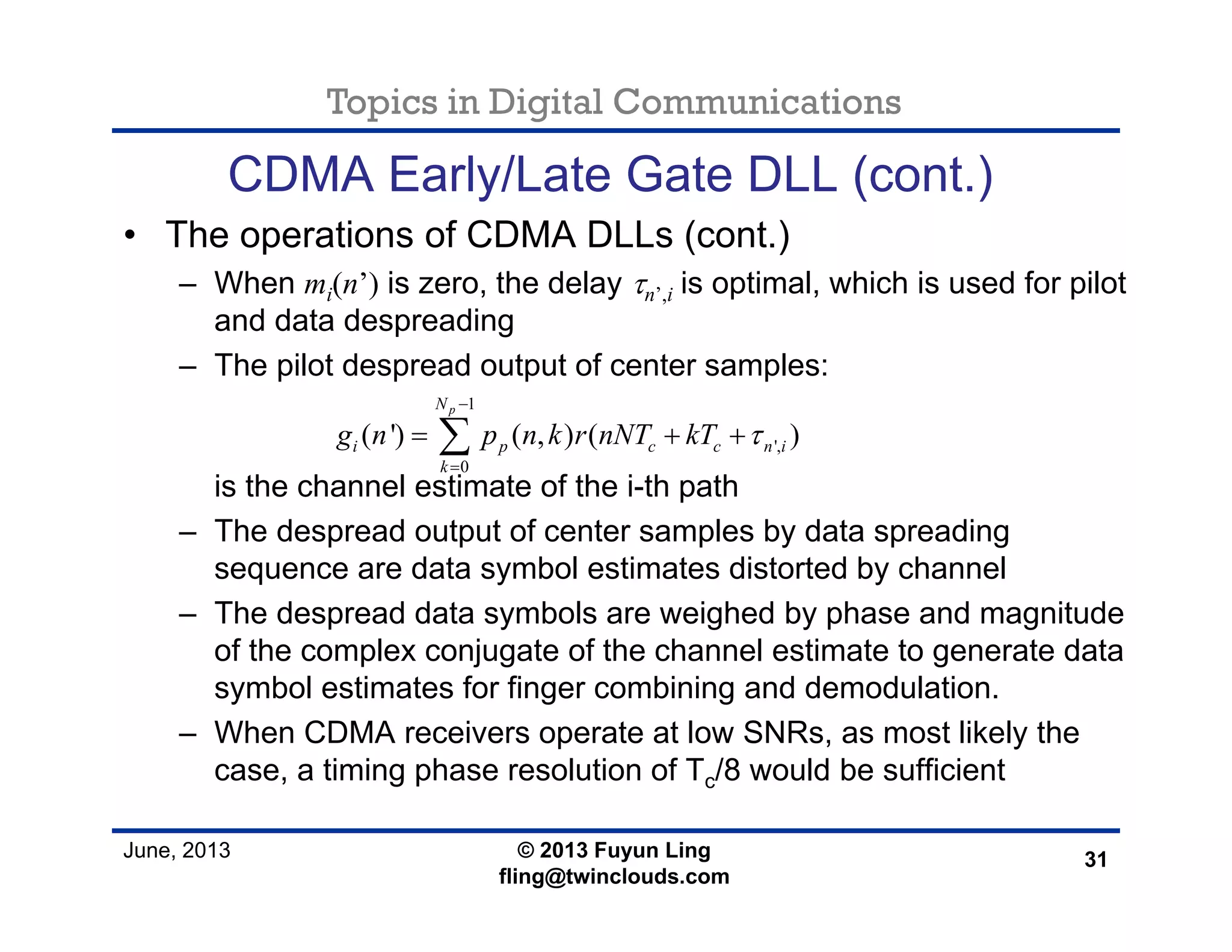 Topics in Digital Communications
June, 2013 © 2013 Fuyun Ling
fling@twinclouds.com
CDMA Early/Late Gate DLL (cont.)
• The operations of CDMA DLLs (cont.)
– When mi(n’) is zero, the delay τn’,i is optimal, which is used for pilot
and data despreading
– The pilot despread output of center samples:
is the channel estimate of the i-th path
– The despread output of center samples by data spreading
sequence are data symbol estimates distorted by channel
– The despread data symbols are weighed by phase and magnitude
of the complex conjugate of the channel estimate to generate data
symbol estimates for finger combining and demodulation.
– When CDMA receivers operate at low SNRs, as most likely the
case, a timing phase resolution of Tc/8 would be sufficient
31
1
',
0
( ') ( , ) ( )
pN
i p c c n i
k
g n p n k r nNT kT τ
−
=
= + +∑
 