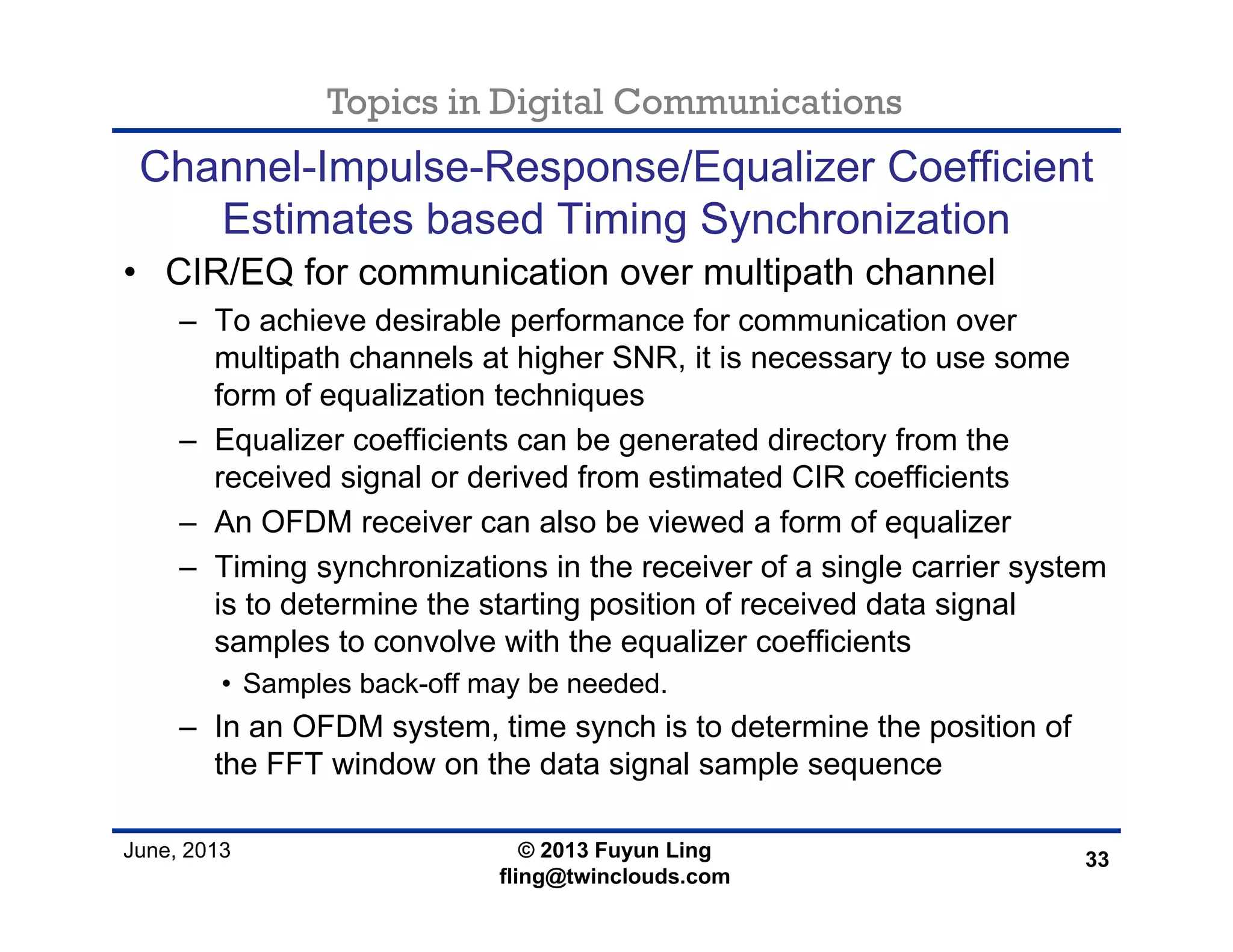 Topics in Digital Communications
June, 2013 © 2013 Fuyun Ling
fling@twinclouds.com
Channel-Impulse-Response/Equalizer Coefficient
Estimates based Timing Synchronization
• CIR/EQ for communication over multipath channel
– To achieve desirable performance for communication over
multipath channels at higher SNR, it is necessary to use some
form of equalization techniques
– Equalizer coefficients can be generated directory from the
received signal or derived from estimated CIR coefficients
– An OFDM receiver can also be viewed a form of equalizer
– Timing synchronizations in the receiver of a single carrier system
is to determine the starting position of received data signal
samples to convolve with the equalizer coefficients
• Samples back-off may be needed.
– In an OFDM system, time synch is to determine the position of
the FFT window on the data signal sample sequence
33
 