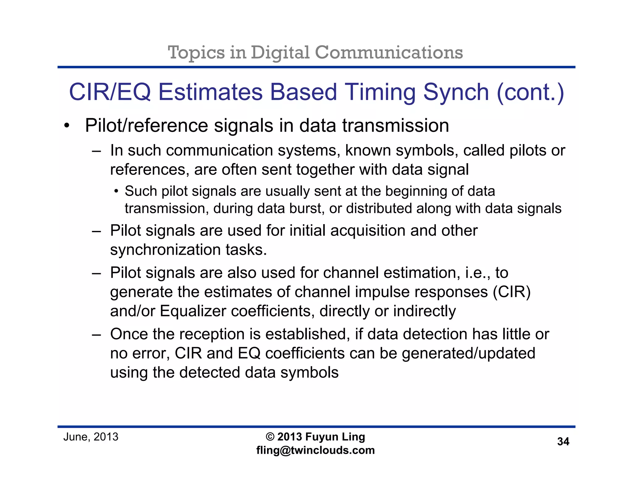 Topics in Digital Communications
June, 2013 © 2013 Fuyun Ling
fling@twinclouds.com
CIR/EQ Estimates Based Timing Synch (cont.)
• Pilot/reference signals in data transmission
– In such communication systems, known symbols, called pilots or
references, are often sent together with data signal
• Such pilot signals are usually sent at the beginning of data
transmission, during data burst, or distributed along with data signals
– Pilot signals are used for initial acquisition and other
synchronization tasks.
– Pilot signals are also used for channel estimation, i.e., to
generate the estimates of channel impulse responses (CIR)
and/or Equalizer coefficients, directly or indirectly
– Once the reception is established, if data detection has little or
no error, CIR and EQ coefficients can be generated/updated
using the detected data symbols
34
 
