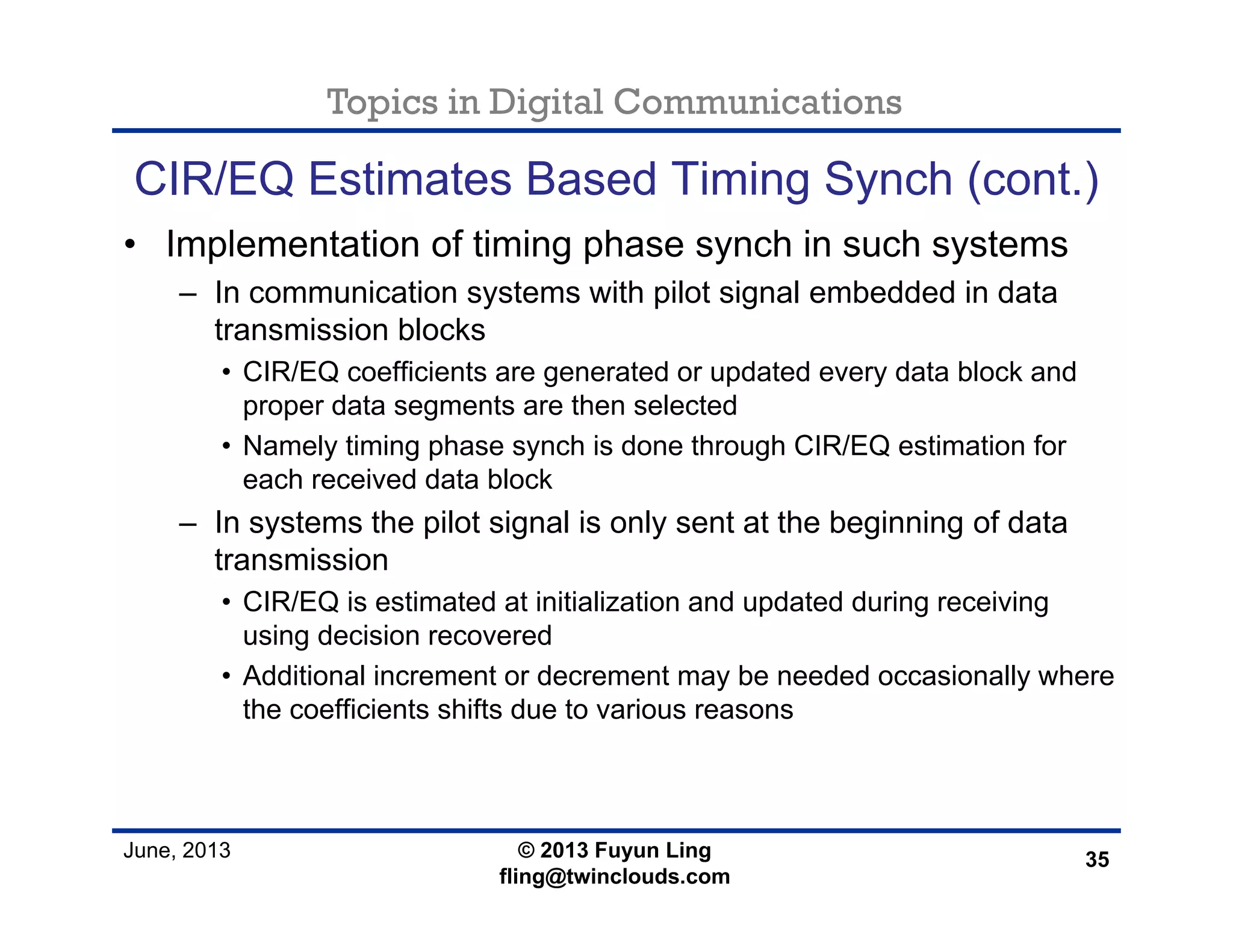 Topics in Digital Communications
June, 2013 © 2013 Fuyun Ling
fling@twinclouds.com
CIR/EQ Estimates Based Timing Synch (cont.)
• Implementation of timing phase synch in such systems
– In communication systems with pilot signal embedded in data
transmission blocks
• CIR/EQ coefficients are generated or updated every data block and
proper data segments are then selected
• Namely timing phase synch is done through CIR/EQ estimation for
each received data block
– In systems the pilot signal is only sent at the beginning of data
transmission
• CIR/EQ is estimated at initialization and updated during receiving
using decision recovered
• Additional increment or decrement may be needed occasionally where
the coefficients shifts due to various reasons
35
 