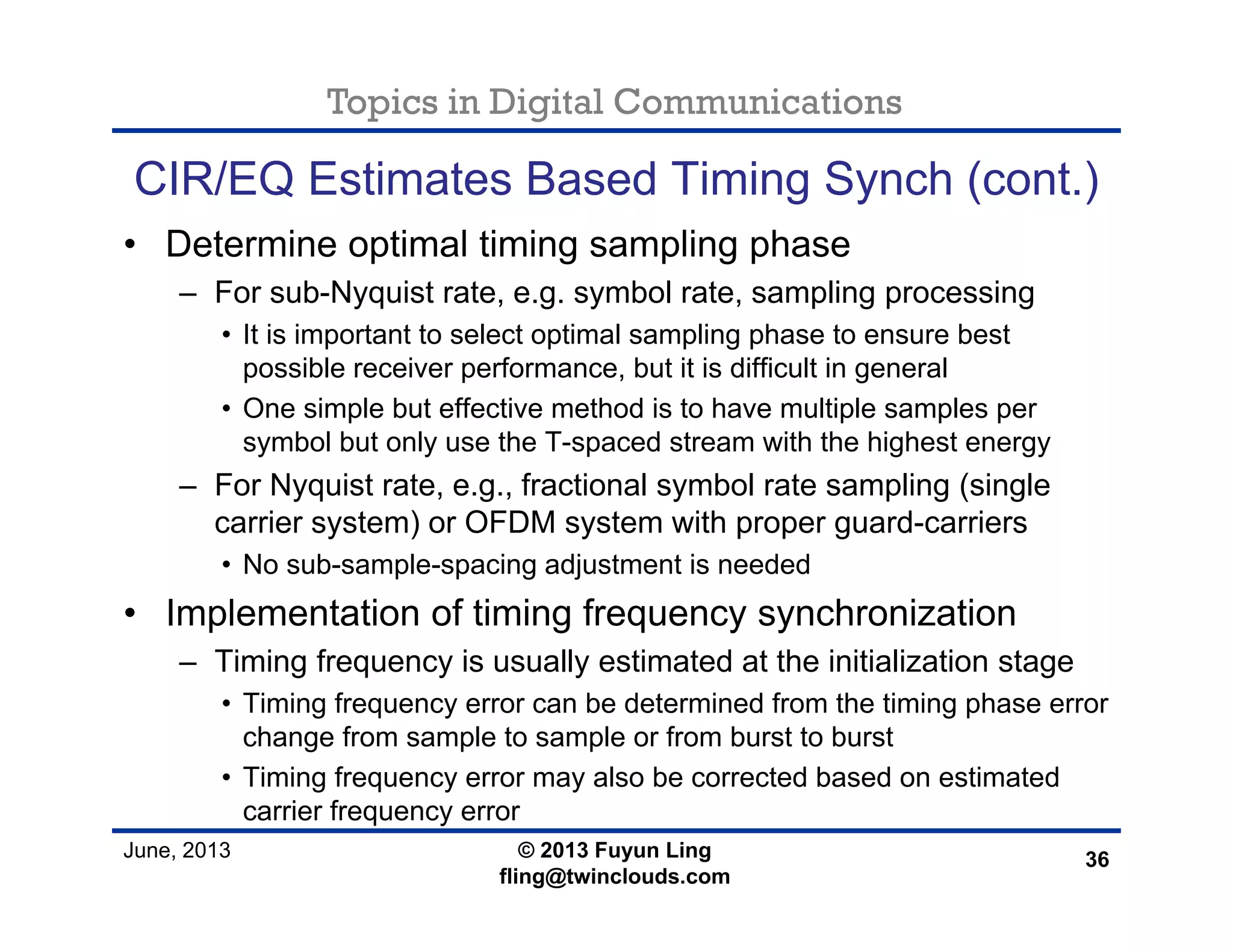 Topics in Digital Communications
June, 2013 © 2013 Fuyun Ling
fling@twinclouds.com
CIR/EQ Estimates Based Timing Synch (cont.)
• Determine optimal timing sampling phase
– For sub-Nyquist rate, e.g. symbol rate, sampling processing
• It is important to select optimal sampling phase to ensure best
possible receiver performance, but it is difficult in general
• One simple but effective method is to have multiple samples per
symbol but only use the T-spaced stream with the highest energy
– For Nyquist rate, e.g., fractional symbol rate sampling (single
carrier system) or OFDM system with proper guard-carriers
• No sub-sample-spacing adjustment is needed
• Implementation of timing frequency synchronization
– Timing frequency is usually estimated at the initialization stage
• Timing frequency error can be determined from the timing phase error
change from sample to sample or from burst to burst
• Timing frequency error may also be corrected based on estimated
carrier frequency error
36
 