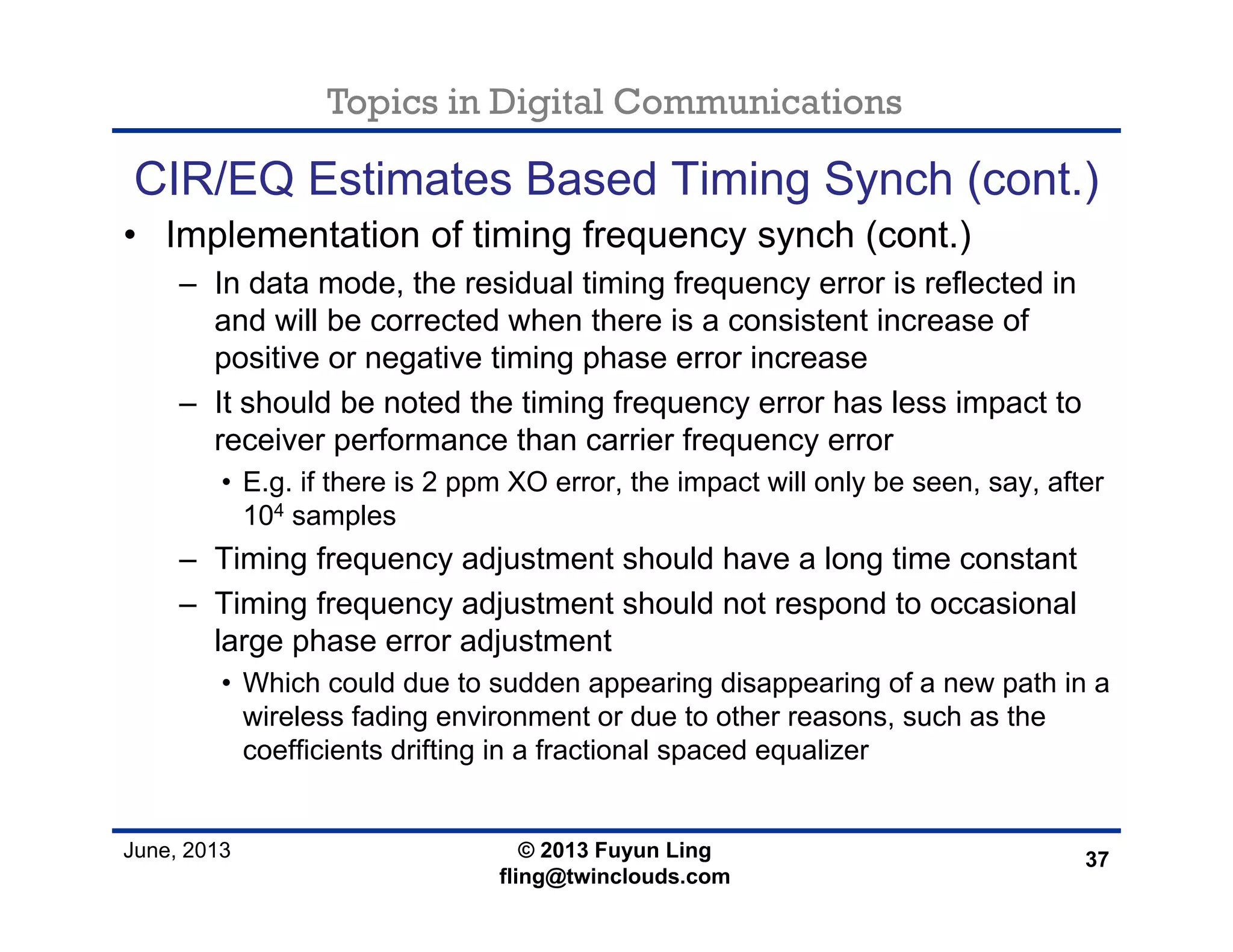 Topics in Digital Communications
June, 2013 © 2013 Fuyun Ling
fling@twinclouds.com
CIR/EQ Estimates Based Timing Synch (cont.)
• Implementation of timing frequency synch (cont.)
– In data mode, the residual timing frequency error is reflected in
and will be corrected when there is a consistent increase of
positive or negative timing phase error increase
– It should be noted the timing frequency error has less impact to
receiver performance than carrier frequency error
• E.g. if there is 2 ppm XO error, the impact will only be seen, say, after
104 samples
– Timing frequency adjustment should have a long time constant
– Timing frequency adjustment should not respond to occasional
large phase error adjustment
• Which could due to sudden appearing disappearing of a new path in a
wireless fading environment or due to other reasons, such as the
coefficients drifting in a fractional spaced equalizer
37
 