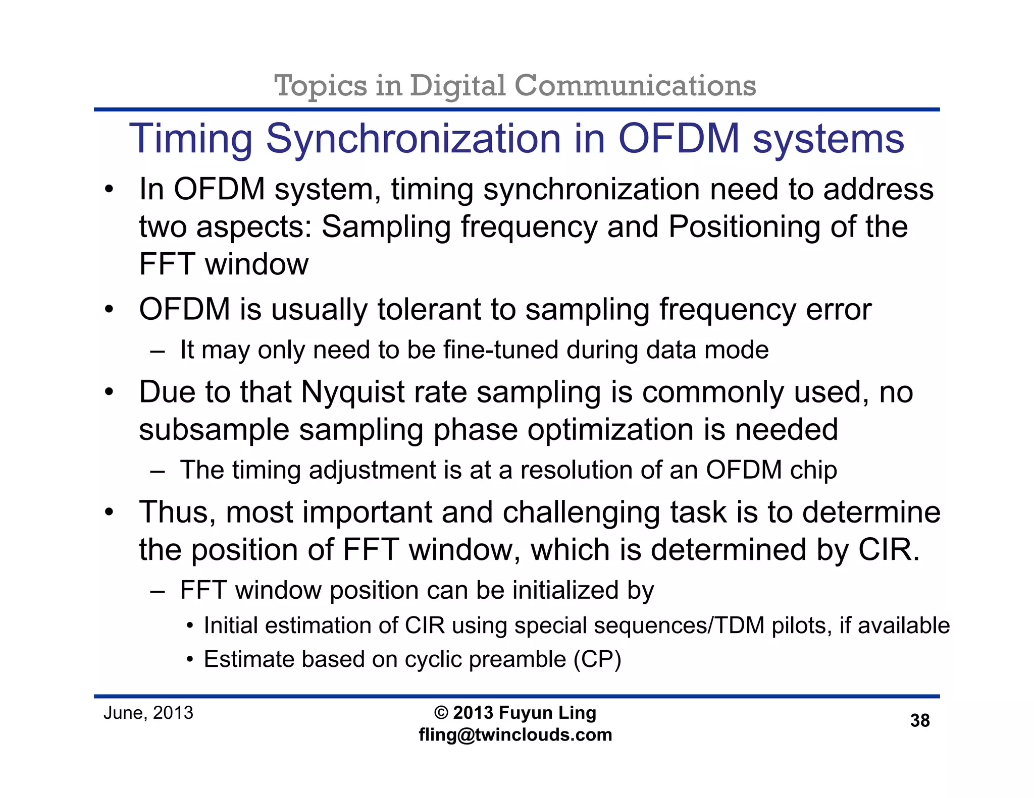 Topics in Digital Communications
June, 2013 © 2013 Fuyun Ling
fling@twinclouds.com
Timing Synchronization in OFDM systems
• In OFDM system, timing synchronization need to address
two aspects: Sampling frequency and Positioning of the
FFT window
• OFDM is usually tolerant to sampling frequency error
– It may only need to be fine-tuned during data mode
• Due to that Nyquist rate sampling is commonly used, no
subsample sampling phase optimization is needed
– The timing adjustment is at a resolution of an OFDM chip
• Thus, most important and challenging task is to determine
the position of FFT window, which is determined by CIR.
– FFT window position can be initialized by
• Initial estimation of CIR using special sequences/TDM pilots, if available
• Estimate based on cyclic preamble (CP)
38
 