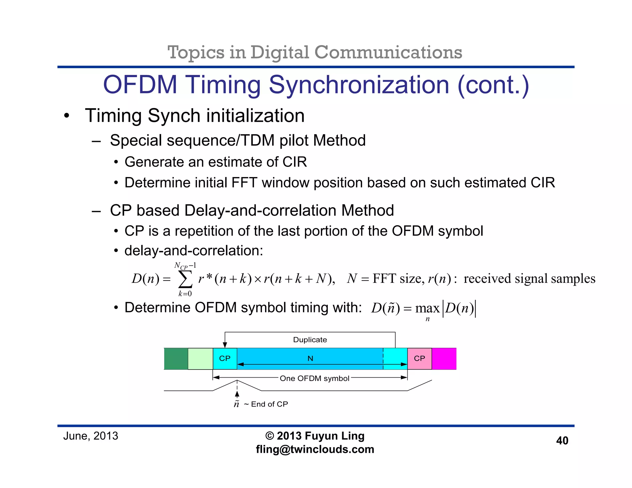 Topics in Digital Communications
June, 2013 © 2013 Fuyun Ling
fling@twinclouds.com
OFDM Timing Synchronization (cont.)
• Timing Synch initialization
– Special sequence/TDM pilot Method
• Generate an estimate of CIR
• Determine initial FFT window position based on such estimated CIR
– CP based Delay-and-correlation Method
• CP is a repetition of the last portion of the OFDM symbol
• delay-and-correlation:
• Determine OFDM symbol timing with:
40
1
0
( ) *( ) ( ), FFT size, ( ) : received signal samples
CPN
k
D n r n k r n k N N r n
−
=
= + × + + =∑
( ) max ( )
n
D n D n=
n
 
