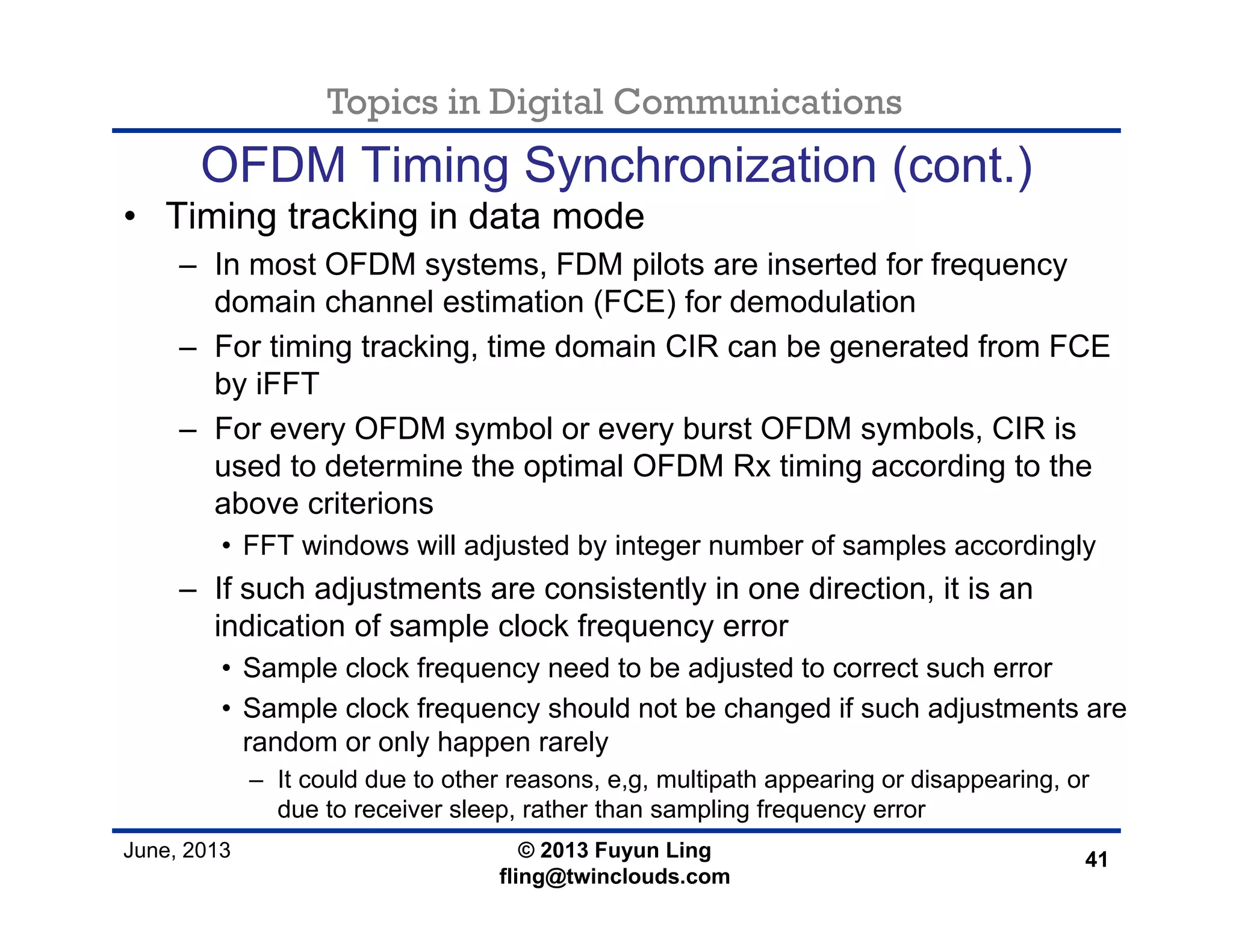 Topics in Digital Communications
June, 2013 © 2013 Fuyun Ling
fling@twinclouds.com
OFDM Timing Synchronization (cont.)
• Timing tracking in data mode
– In most OFDM systems, FDM pilots are inserted for frequency
domain channel estimation (FCE) for demodulation
– For timing tracking, time domain CIR can be generated from FCE
by iFFT
– For every OFDM symbol or every burst OFDM symbols, CIR is
used to determine the optimal OFDM Rx timing according to the
above criterions
• FFT windows will adjusted by integer number of samples accordingly
– If such adjustments are consistently in one direction, it is an
indication of sample clock frequency error
• Sample clock frequency need to be adjusted to correct such error
• Sample clock frequency should not be changed if such adjustments are
random or only happen rarely
– It could due to other reasons, e,g, multipath appearing or disappearing, or
due to receiver sleep, rather than sampling frequency error
41
 
