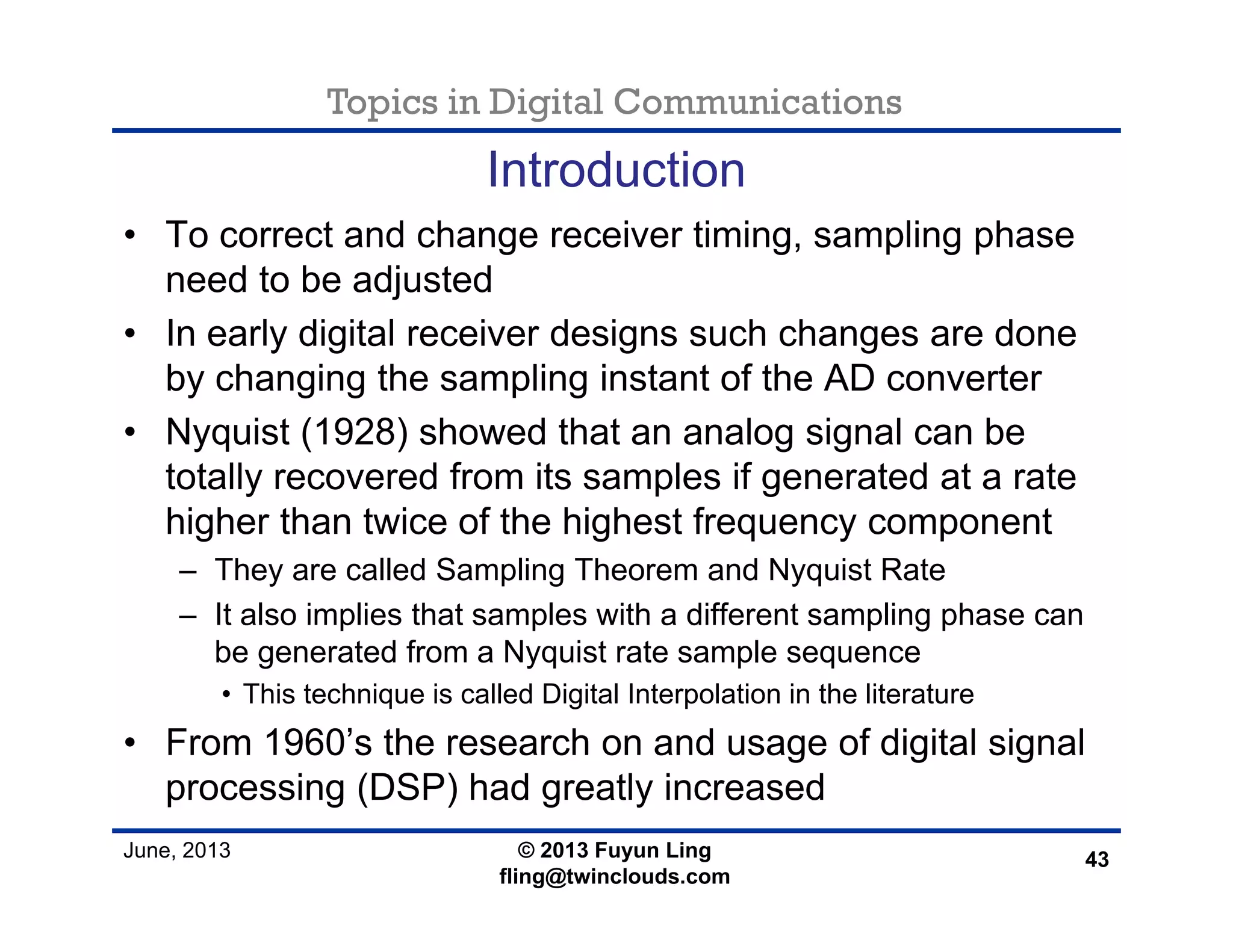 Topics in Digital Communications
June, 2013 © 2013 Fuyun Ling
fling@twinclouds.com
Introduction
• To correct and change receiver timing, sampling phase
need to be adjusted
• In early digital receiver designs such changes are done
by changing the sampling instant of the AD converter
• Nyquist (1928) showed that an analog signal can be
totally recovered from its samples if generated at a rate
higher than twice of the highest frequency component
– They are called Sampling Theorem and Nyquist Rate
– It also implies that samples with a different sampling phase can
be generated from a Nyquist rate sample sequence
• This technique is called Digital Interpolation in the literature
• From 1960’s the research on and usage of digital signal
processing (DSP) had greatly increased
43
 