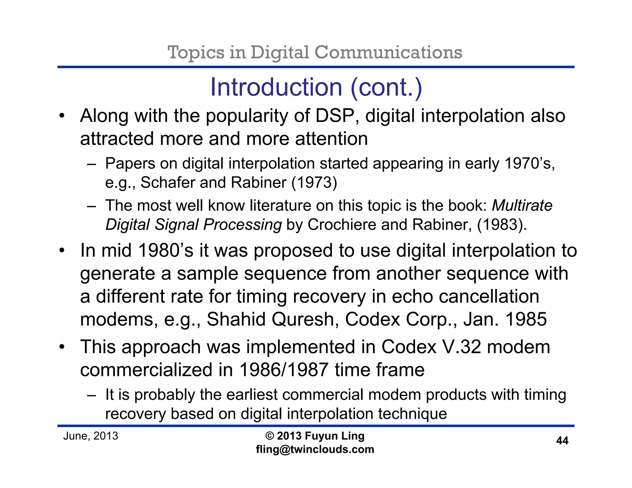 Topics in Digital Communications
June, 2013 © 2013 Fuyun Ling
fling@twinclouds.com
Introduction (cont.)
• Along with the popularity of DSP, digital interpolation also
attracted more and more attention
– Papers on digital interpolation started appearing in early 1970’s,
e.g., Schafer and Rabiner (1973)
– The most well know literature on this topic is the book: Multirate
Digital Signal Processing by Crochiere and Rabiner, (1983).
• In mid 1980’s it was proposed to use digital interpolation to
generate a sample sequence from another sequence with
a different rate for timing recovery in echo cancellation
modems, e.g., Shahid Quresh, Codex Corp., Jan. 1985
• This approach was implemented in Codex V.32 modem
commercialized in 1986/1987 time frame
– It is probably the earliest commercial modem products with timing
recovery based on digital interpolation technique
44
 