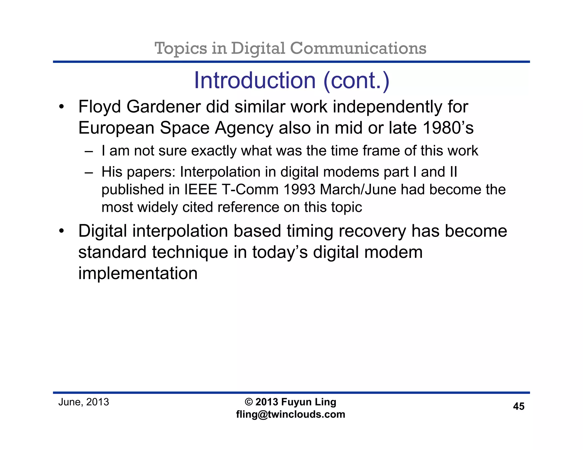 Topics in Digital Communications
June, 2013 © 2013 Fuyun Ling
fling@twinclouds.com
Introduction (cont.)
• Floyd Gardener did similar work independently for
European Space Agency also in mid or late 1980’s
– I am not sure exactly what was the time frame of this work
– His papers: Interpolation in digital modems part I and II
published in IEEE T-Comm 1993 March/June had become the
most widely cited reference on this topic
• Digital interpolation based timing recovery has become
standard technique in today’s digital modem
implementation
45
 
