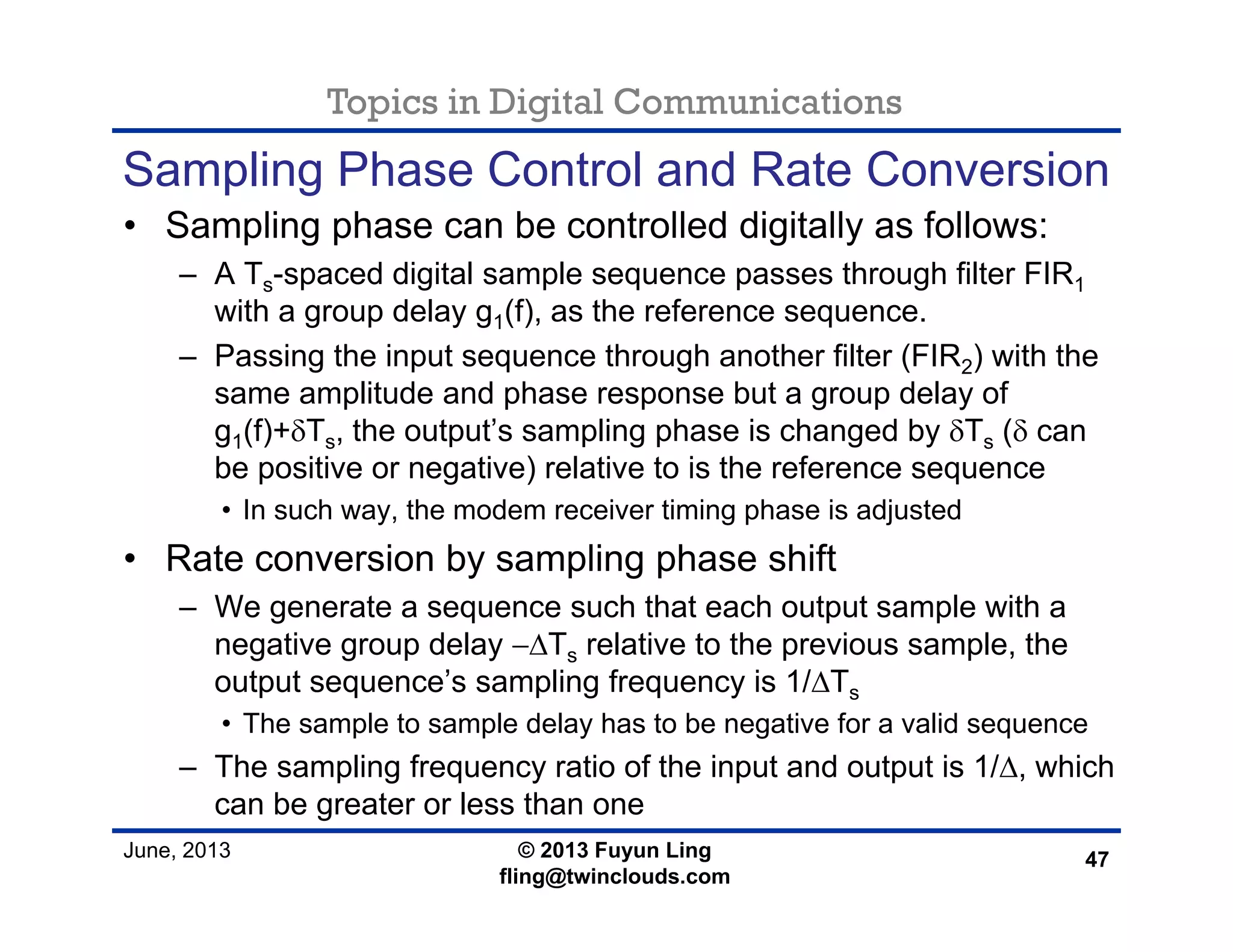 Topics in Digital Communications
June, 2013 © 2013 Fuyun Ling
fling@twinclouds.com
Sampling Phase Control and Rate Conversion
• Sampling phase can be controlled digitally as follows:
– A Ts-spaced digital sample sequence passes through filter FIR1
with a group delay g1(f), as the reference sequence.
– Passing the input sequence through another filter (FIR2) with the
same amplitude and phase response but a group delay of
g1(f)+δTs, the output’s sampling phase is changed by δTs (δ can
be positive or negative) relative to is the reference sequence
• In such way, the modem receiver timing phase is adjusted
• Rate conversion by sampling phase shift
– We generate a sequence such that each output sample with a
negative group delay −ΔTs relative to the previous sample, the
output sequence’s sampling frequency is 1/ΔTs
• The sample to sample delay has to be negative for a valid sequence
– The sampling frequency ratio of the input and output is 1/Δ, which
can be greater or less than one
47
 