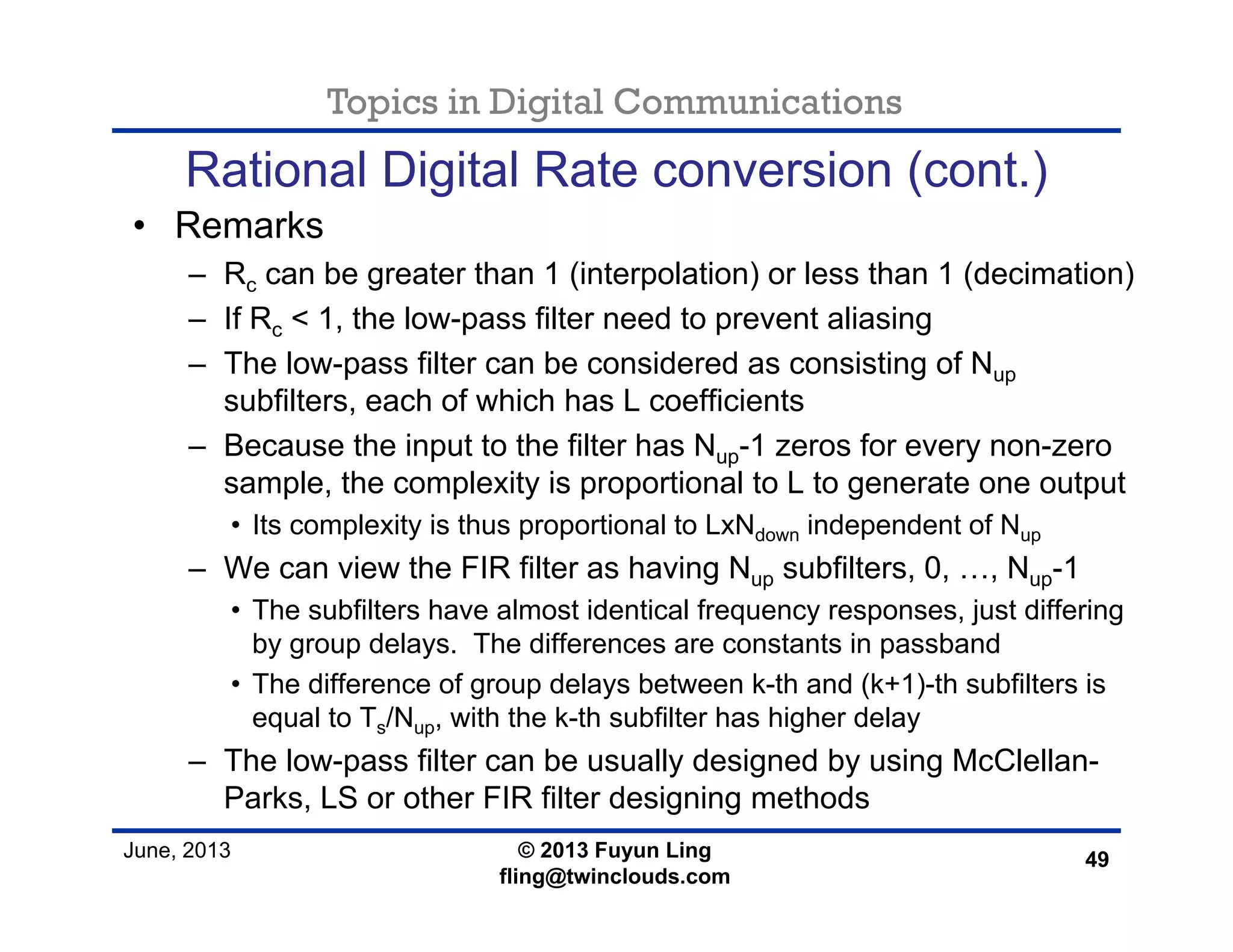 Topics in Digital Communications
June, 2013 © 2013 Fuyun Ling
fling@twinclouds.com
Rational Digital Rate conversion (cont.)
• Remarks
– Rc can be greater than 1 (interpolation) or less than 1 (decimation)
– If Rc < 1, the low-pass filter need to prevent aliasing
– The low-pass filter can be considered as consisting of Nup
subfilters, each of which has L coefficients
– Because the input to the filter has Nup-1 zeros for every non-zero
sample, the complexity is proportional to L to generate one output
• Its complexity is thus proportional to LxNdown independent of Nup
– We can view the FIR filter as having Nup subfilters, 0, …, Nup-1
• The subfilters have almost identical frequency responses, just differing
by group delays. The differences are constants in passband
• The difference of group delays between k-th and (k+1)-th subfilters is
equal to Ts/Nup, with the k-th subfilter has higher delay
– The low-pass filter can be usually designed by using McClellan-
Parks, LS or other FIR filter designing methods
49
 