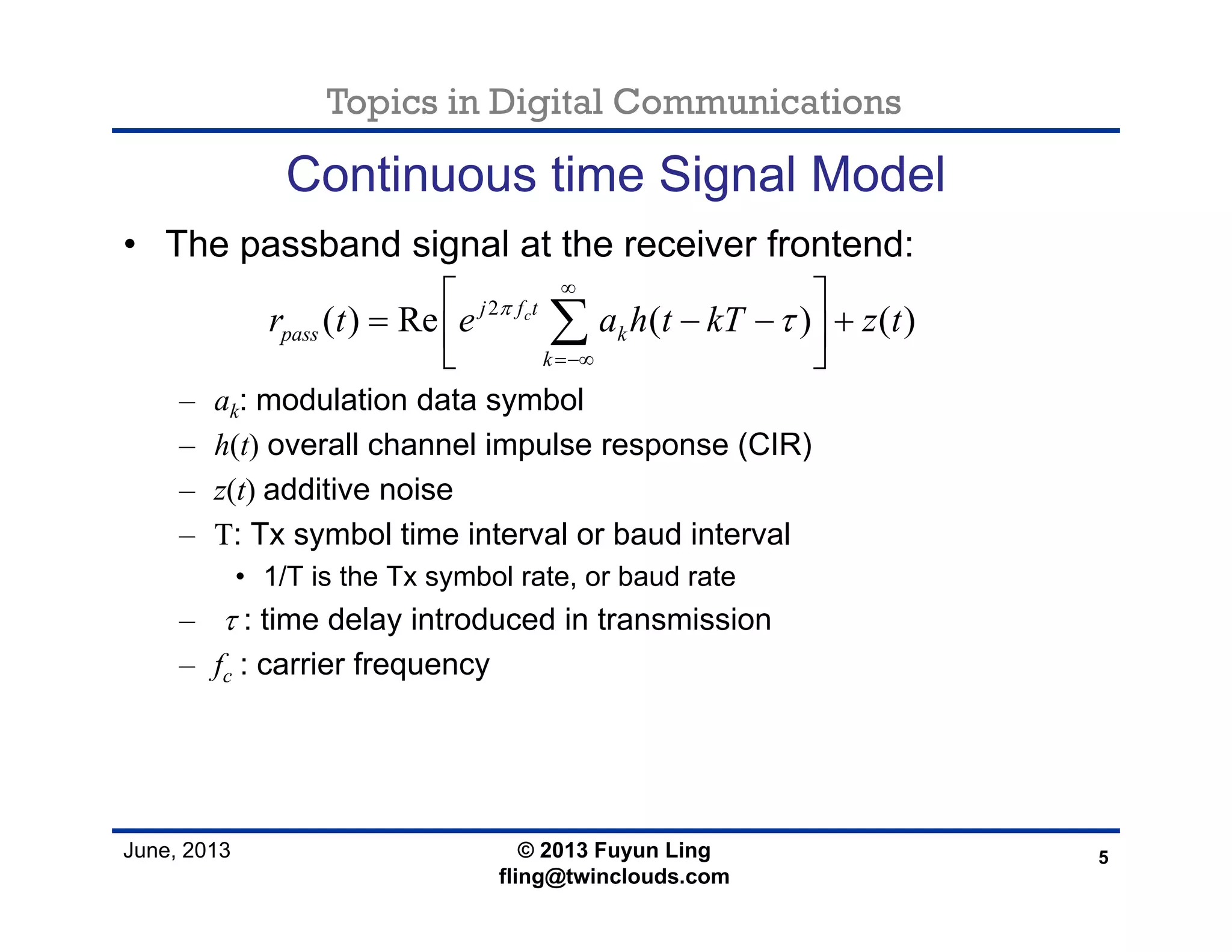 Topics in Digital Communications
June, 2013
Continuous time Signal Model
• The passband signal at the receiver frontend:
– ak: modulation data symbol
– h(t) overall channel impulse response (CIR)
– z(t) additive noise
– T: Tx symbol time interval or baud interval
• 1/T is the Tx symbol rate, or baud rate
– τ : time delay introduced in transmission
– fc : carrier frequency
5© 2013 Fuyun Ling
fling@twinclouds.com
2
( ) Re ( ) ( )cj f t
pass k
k
r t e a h t kT z tπ
τ
∞
=−∞
⎡ ⎤
= − − +⎢ ⎥
⎣ ⎦
∑
 