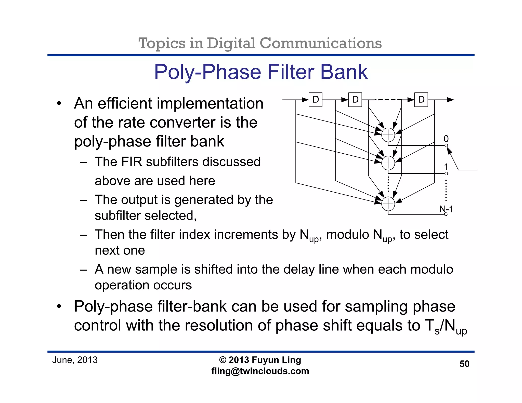 Topics in Digital Communications
June, 2013 © 2013 Fuyun Ling
fling@twinclouds.com
Poly-Phase Filter Bank
• An efficient implementation
of the rate converter is the
poly-phase filter bank
– The FIR subfilters discussed
above are used here
– The output is generated by the
subfilter selected,
– Then the filter index increments by Nup, modulo Nup, to select
next one
– A new sample is shifted into the delay line when each modulo
operation occurs
• Poly-phase filter-bank can be used for sampling phase
control with the resolution of phase shift equals to Ts/Nup
50
D D D
0
1
N-1
 